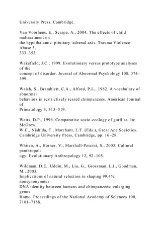University Press, Cambridge.
Van Voorhees, E., Scarpa, A., 2004. The effects of child
maltreatment on
the hypothalamic–pituitary–adrenal axis. Trauma Violence
Abuse 5,
333–352.
Wakefield, J.C., 1999. Evolutionary versus prototype analyses
of the
concept of disorder. Journal of Abnormal Psychology 108, 374–
399.
Walsh, S., Bramblett, C.A., Alford, P.L., 1982. A vocabulary of
abnormal
behaviors in restrictively reared chimpanzees. American Journal
of
Primatology 3, 315–319.
Watts, D.P., 1996. Comparative socio-ecology of gorillas. In:
McGrew,
W.C., Nishida, T., Marchant, L.F. (Eds.), Great Ape Societies.
Cambridge University Press, Cambridge, pp. 16–28.
Whiten, A., Horner, V., Marshall-Pescini, S., 2003. Cultural
panthropol-
ogy. Evolutionary Anthropology 12, 92–105.
Wildman, D.E., Uddin, M., Liu, G., Grossman, L.I., Goodman,
M., 2003.
Implications of natural selection in shaping 99.4%
nonsynonymous
DNA identity between humans and chimpanzees: enlarging
genus
Homo. Proceedings of the National Academy of Sciences 100,
7181–7188.
 