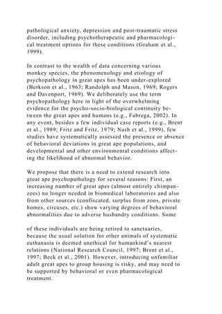 pathological anxiety, depression and post-traumatic stress
disorder, including psychotherapeutic and pharmacologi-
cal treatment options for these conditions (Graham et al.,
1999).
In contrast to the wealth of data concerning various
monkey species, the phenomenology and etiology of
psychopathology in great apes has been under-explored
(Berkson et al., 1963; Randolph and Mason, 1969; Rogers
and Davenport, 1969). We deliberately use the term
psychopathology here in light of the overwhelming
evidence for the psycho-socio-biological continuity be-
tween the great apes and humans (e.g., Fabrega, 2002). In
any event, besides a few individual case reports (e.g., Brent
et al., 1989; Fritz and Fritz, 1979; Nash et al., 1999), few
studies have systematically assessed the presence or absence
of behavioral deviations in great ape populations, and
developmental and other environmental conditions affect-
ing the likelihood of abnormal behavior.
We propose that there is a need to extend research into
great ape psychopathology for several reasons: First, an
increasing number of great apes (almost entirely chimpan-
zees) no longer needed in biomedical laboratories and also
from other sources (confiscated, surplus from zoos, private
homes, circuses, etc.) show varying degrees of behavioral
abnormalities due to adverse husbandry conditions. Some
of these individuals are being retired to sanctuaries,
because the usual solution for other animals of systematic
euthanasia is deemed unethical for humankind’s nearest
relations (National Research Council, 1997; Brent et al.,
1997; Beck et al., 2001). However, introducing unfamiliar
adult great apes to group housing is risky, and may need to
be supported by behavioral or even pharmacological
treatment.
 