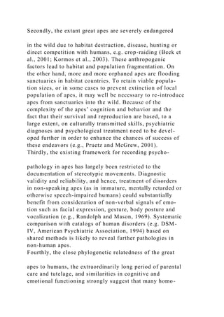 Secondly, the extant great apes are severely endangered
in the wild due to habitat destruction, disease, hunting or
direct competition with humans, e.g. crop-raiding (Beck et
al., 2001; Kormos et al., 2003). These anthropogenic
factors lead to habitat and population fragmentation. On
the other hand, more and more orphaned apes are flooding
sanctuaries in habitat countries. To retain viable popula-
tion sizes, or in some cases to prevent extinction of local
population of apes, it may well be necessary to re-introduce
apes from sanctuaries into the wild. Because of the
complexity of the apes’ cognition and behavior and the
fact that their survival and reproduction are based, to a
large extent, on culturally transmitted skills, psychiatric
diagnoses and psychological treatment need to be devel-
oped further in order to enhance the chances of success of
these endeavors (e.g., Pruetz and McGrew, 2001).
Thirdly, the existing framework for recording psycho-
pathology in apes has largely been restricted to the
documentation of stereotypic movements. Diagnostic
validity and reliability, and hence, treatment of disorders
in non-speaking apes (as in immature, mentally retarded or
otherwise speech-impaired humans) could substantially
benefit from consideration of non-verbal signals of emo-
tion such as facial expression, gesture, body posture and
vocalization (e.g., Randolph and Mason, 1969). Systematic
comparison with catalogs of human disorders (e.g. DSM-
IV, American Psychiatric Association, 1994) based on
shared methods is likely to reveal further pathologies in
non-human apes.
Fourthly, the close phylogenetic relatedness of the great
apes to humans, the extraordinarily long period of parental
care and tutelage, and similarities in cognitive and
emotional functioning strongly suggest that many homo-
 