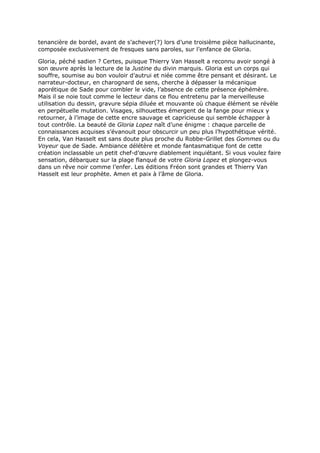 tenancière de bordel, avant de s’achever(?) lors d’une troisième pièce hallucinante,
composée exclusivement de fresques sans paroles, sur l’enfance de Gloria.

Gloria, péché sadien ? Certes, puisque Thierry Van Hasselt a reconnu avoir songé à
son œuvre après la lecture de la Justine du divin marquis. Gloria est un corps qui
souffre, soumise au bon vouloir d’autrui et niée comme être pensant et désirant. Le
narrateur-docteur, en charognard de sens, cherche à dépasser la mécanique
aporétique de Sade pour combler le vide, l’absence de cette présence éphémère.
Mais il se noie tout comme le lecteur dans ce flou entretenu par la merveilleuse
utilisation du dessin, gravure sépia diluée et mouvante où chaque élément se révèle
en perpétuelle mutation. Visages, silhouettes émergent de la fange pour mieux y
retourner, à l’image de cette encre sauvage et capricieuse qui semble échapper à
tout contrôle. La beauté de Gloria Lopez naît d’une énigme : chaque parcelle de
connaissances acquises s’évanouit pour obscurcir un peu plus l’hypothétique vérité.
En cela, Van Hasselt est sans doute plus proche du Robbe-Grillet des Gommes ou du
Voyeur que de Sade. Ambiance délétère et monde fantasmatique font de cette
création inclassable un petit chef-d’œuvre diablement inquiétant. Si vous voulez faire
sensation, débarquez sur la plage flanqué de votre Gloria Lopez et plongez-vous
dans un rêve noir comme l’enfer. Les éditions Fréon sont grandes et Thierry Van
Hasselt est leur prophète. Amen et paix à l’âme de Gloria.
 