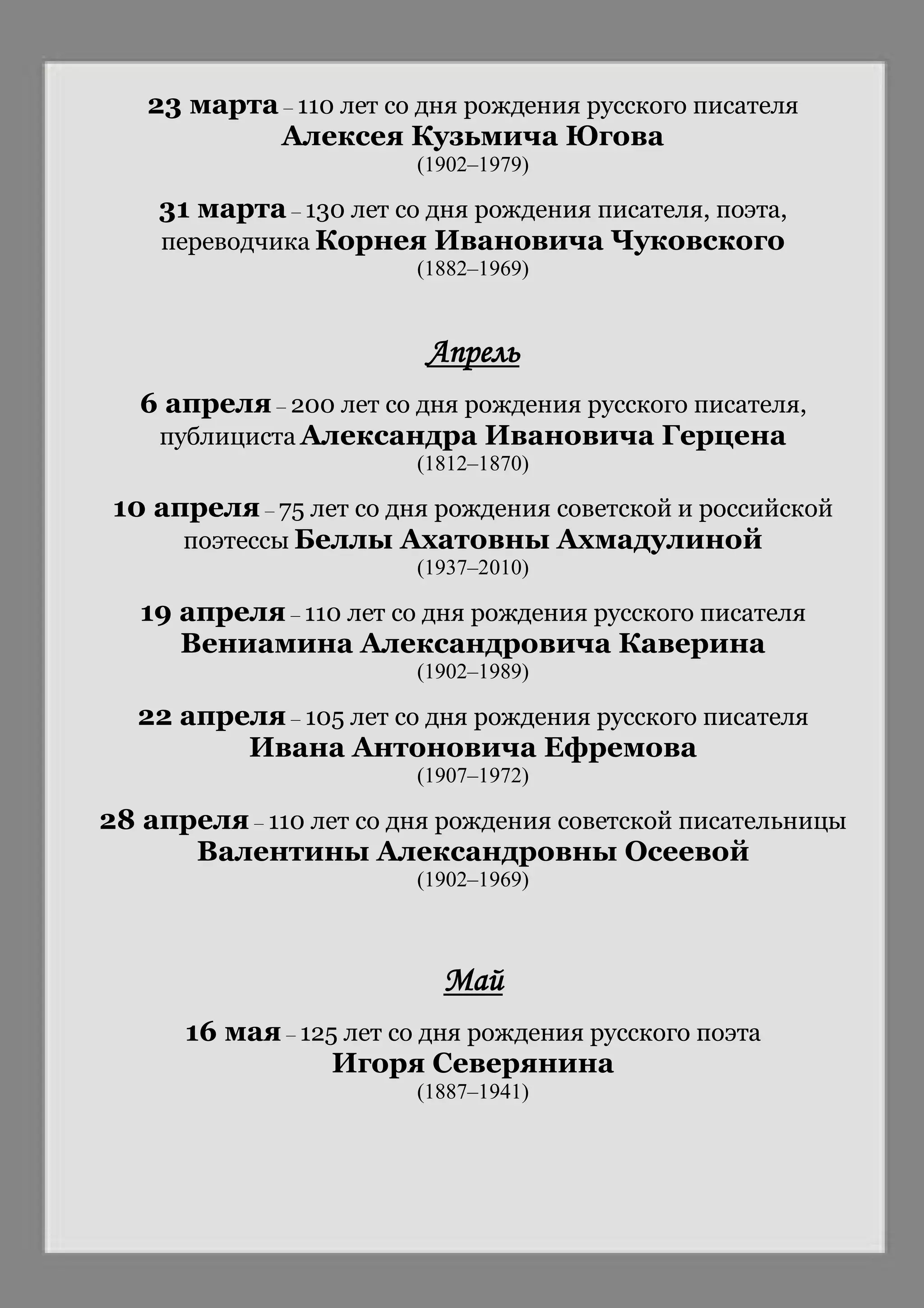 23 марта – 110 лет со дня рождения русского писателя
Алексея Кузьмича Югова
(1902–1979)
31 марта – 130 лет со дня рождения писателя, поэта,
переводчика Корнея Ивановича Чуковского
(1882–1969)
Апрель
6 апреля – 200 лет со дня рождения русского писателя,
публициста Александра Ивановича Герцена
(1812–1870)
10 апреля – 75 лет со дня рождения советской и российской
поэтессы Беллы Ахатовны Ахмадулиной
(1937–2010)
19 апреля – 110 лет со дня рождения русского писателя
Вениамина Александровича Каверина
(1902–1989)
22 апреля – 105 лет со дня рождения русского писателя
Ивана Антоновича Ефремова
(1907–1972)
28 апреля – 110 лет со дня рождения советской писательницы
Валентины Александровны Осеевой
(1902–1969)
Май
16 мая – 125 лет со дня рождения русского поэта
Игоря Северянина
(1887–1941)
 