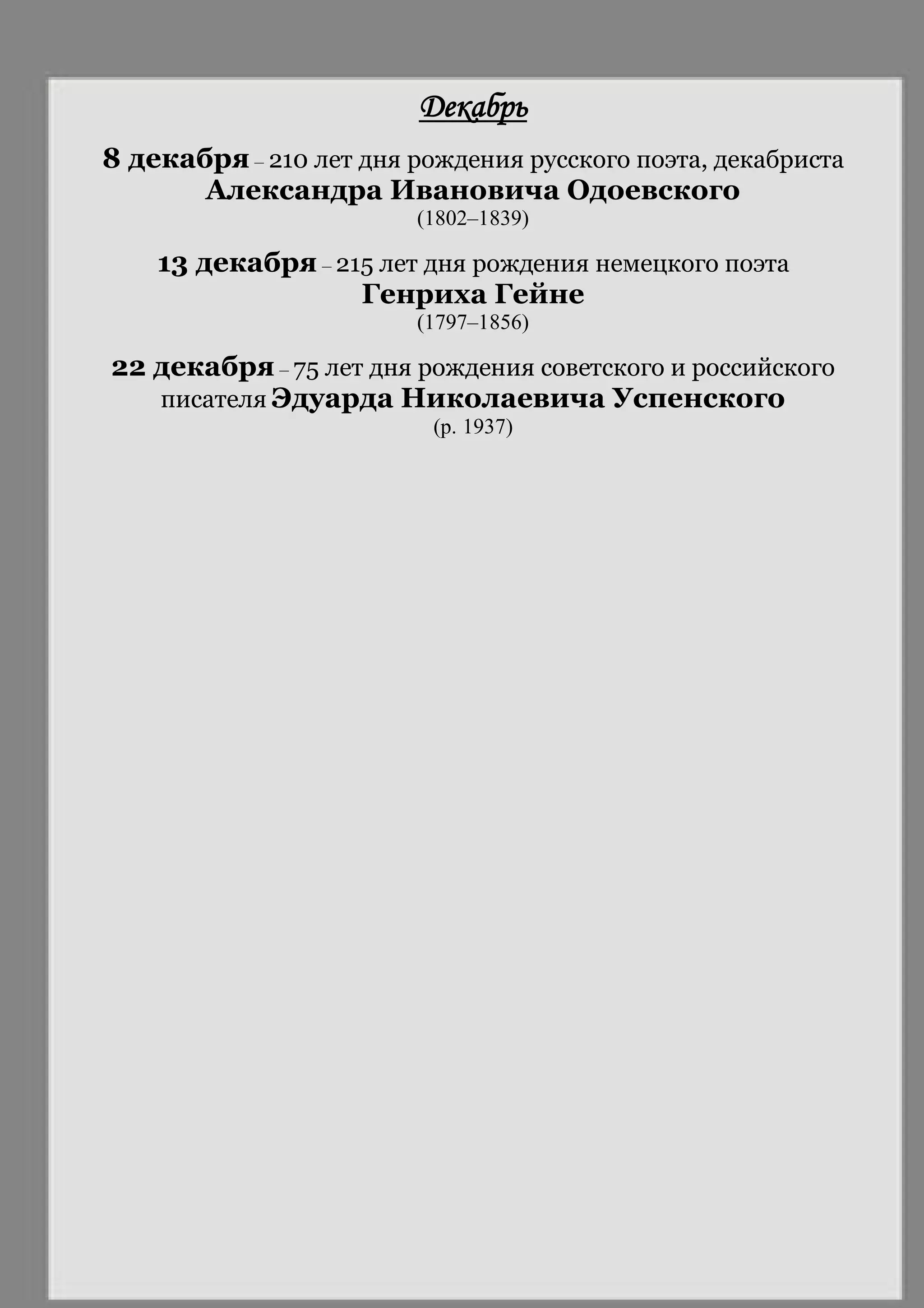 Декабрь
8 декабря – 210 лет дня рождения русского поэта, декабриста
Александра Ивановича Одоевского
(1802–1839)
13 декабря – 215 лет дня рождения немецкого поэта
Генриха Гейне
(1797–1856)
22 декабря – 75 лет дня рождения советского и российского
писателя Эдуарда Николаевича Успенского
(р. 1937)
 