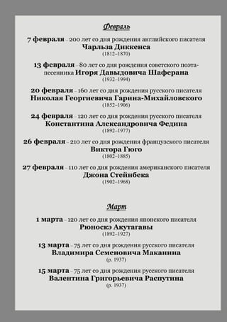Февраль
7 февраля – 200 лет со дня рождения английского писателя
Чарльза Диккенса
(1812–1870)
13 февраля – 80 лет со дня рождения советского поэта-
песенника Игоря Давыдовича Шаферана
(1932–1994)
20 февраля – 160 лет со дня рождения русского писателя
Николая Георгиевича Гарина-Михайловского
(1852–1906)
24 февраля – 120 лет со дня рождения русского писателя
Константина Александровича Федина
(1892–1977)
26 февраля – 210 лет со дня рождения французского писателя
Виктора Гюго
(1802–1885)
27 февраля – 110 лет со дня рождения американского писателя
Джона Стейнбека
(1902–1968)
Март
1 марта – 120 лет со дня рождения японского писателя
Рюноскэ Акутагавы
(1892–1927)
13 марта – 75 лет со дня рождения русского писателя
Владимира Семеновича Маканина
(р. 1937)
15 марта – 75 лет со дня рождения русского писателя
Валентина Григорьевича Распутина
(р. 1937)
 