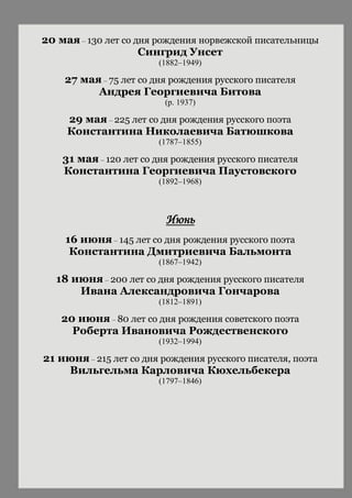 20 мая – 130 лет со дня рождения норвежской писательницы
Сингрид Унсет
(1882–1949)
27 мая – 75 лет со дня рождения русского писателя
Андрея Георгиевича Битова
(р. 1937)
29 мая – 225 лет со дня рождения русского поэта
Константина Николаевича Батюшкова
(1787–1855)
31 мая – 120 лет со дня рождения русского писателя
Константина Георгиевича Паустовского
(1892–1968)
Июнь
16 июня – 145 лет со дня рождения русского поэта
Константина Дмитриевича Бальмонта
(1867–1942)
18 июня – 200 лет со дня рождения русского писателя
Ивана Александровича Гончарова
(1812–1891)
20 июня – 80 лет со дня рождения советского поэта
Роберта Ивановича Рождественского
(1932–1994)
21 июня – 215 лет со дня рождения русского писателя, поэта
Вильгельма Карловича Кюхельбекера
(1797–1846)
 