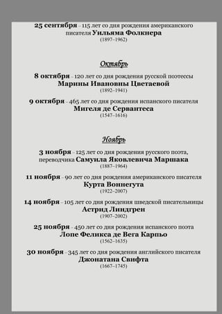 25 сентября – 115 лет со дня рождения американского
писателя Уильяма Фолкнера
(1897–1962)
Октябрь
8 октября – 120 лет со дня рождения русской поэтессы
Марины Ивановны Цветаевой
(1892–1941)
9 октября – 465 лет со дня рождения испанского писателя
Мигеля де Сервантеса
(1547–1616)
Ноябрь
3 ноября – 125 лет со дня рождения русского поэта,
переводчика Самуила Яковлевича Маршака
(1887–1964)
11 ноября – 90 лет со дня рождения американского писателя
Курта Воннегута
(1922–2007)
14 ноября – 105 лет со дня рождения шведской писательницы
Астрид Линдгрен
(1907–2002)
25 ноября – 450 лет со дня рождения испанского поэта
Лопе Феликса де Вега Карпьо
(1562–1635)
30 ноября – 345 лет со дня рождения английского писателя
Джонатана Свифта
(1667–1745)
 