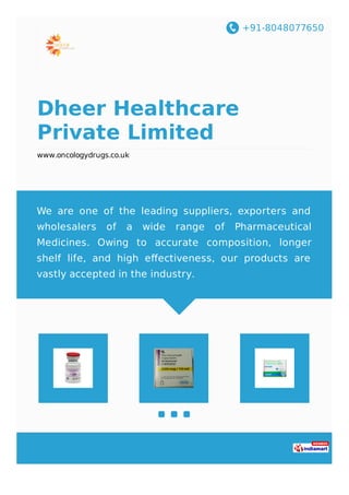 +91-8048077650
Dheer Healthcare
Private Limited
www.oncologydrugs.co.uk
We are one of the leading suppliers, exporters and
wholesalers of a wide range of Pharmaceutical
Medicines. Owing to accurate composition, longer
shelf life, and high eﬀectiveness, our products are
vastly accepted in the industry.
 
