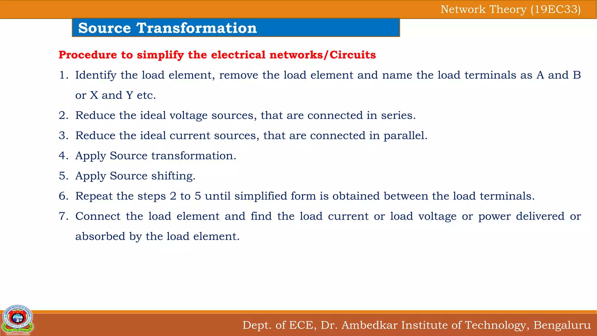 Dept. of ECE, Dr. Ambedkar Institute of Technology, Bengaluru
Network Theory (19EC33)
Source Transformation
Procedure to simplify the electrical networks/Circuits
1. Identify the load element, remove the load element and name the load terminals as A and B
or X and Y etc.
2. Reduce the ideal voltage sources, that are connected in series.
3. Reduce the ideal current sources, that are connected in parallel.
4. Apply Source transformation.
5. Apply Source shifting.
6. Repeat the steps 2 to 5 until simplified form is obtained between the load terminals.
7. Connect the load element and find the load current or load voltage or power delivered or
absorbed by the load element.
 