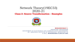 Network Theory(19EC33)
2020-21
Class-3: Source Transformation - Examples
MOHANKUMAR V.
ASSISTANT PROFESSOR
D E P A R TM E N T O F E L E C TR O N I C S A N D C O M M U N I C A TI O N E N G I N E E R I N G
D R . A M B E D K A R I N S TI TU TE O F TE C H N O L O G Y , B E N G A L U R U - 5 6
E - M A I L : MO H A N K U MA R . V @ D R - A I T . O R G
 