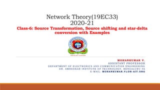 Network Theory(19EC33)
2020-21
Class-6: Source Transformation, Source shifting and star-delta
conversion with Examples
MOHANKUMAR V.
ASSISTANT PROFESSOR
D E P A R TM E N T O F E L E C TR O N I C S A N D C O M M U N I C A TI O N E N G I N E E R I N G
D R . A M B E D K A R I N S TI TU TE O F TE C H N O L O G Y , B E N G A L U R U - 5 6
E - M A I L : MO H A N K U MA R . V @ D R - A I T . O R G
 