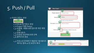 1) 리모트 저장소 생성
1_1) GitLab 에 저장소 생성
1_2) Project 이름 (Test01)
1_3) 포함될 그룹을 설정 없다면 개인 계정
선택
1_4) 설명 (옵션)
1_5) 오픈된 프로젝트라면 선택
1_6) 클릭으로 생성
1_7) 저장소만 존재하기 때문에 기본 페이지
에서는 접속 url 만 보인다 복사
1
2
3
4
5
6
7
 