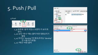 2) Push
2_9) 좌측에 “원격 저장소 브랜치“가 보이게
된다.
2_10) 상단 “푸시“ 메뉴 클릭 하면 대화상자가
열림
2_11) 우리는 “develop” 만 체크(우리는 “develop”
만 사용 하기로함)
2_12) “확인” 버튼 클릭
9
10
11
12
 