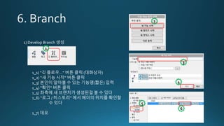 1) Develop Branch 생성
1_1) “깃 플로우…” 버튼 클릭 (대화상자)
1_2) “새 기능 시작“ 버튼 클릭
1_3) 본인이 알아볼 수 있는 기능명(짧은) 입력
1_4) “확인“ 버튼 클릭
1_5) 좌측에 새 브랜치가 생성된걸 볼 수 있다
1_6) “로그 / 히스토리” 에서 헤더의 위치를 확인할
수 있다
1_7) 데모
1
2
3
4
5
6
 