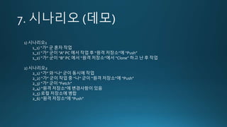 1) 시나리오1
1_1) “가“ 군 혼자 작업
1_2) “가” 군이 “A” PC 에서 작업 후 “원격 저장소”에 “Push”
1_2) “가” 군이 “B” PC 에서 “원격 저장소”에서 “Clone” 하고 난 후 작업
2) 시나리오2
2_1) “가” 와 “나” 군이 동시에 작업
2_2) “가” 군이 작업 중 “나“ 군이 “원격 저장소”에 “Push”
2_3) “가” 군이 “Fetch”
2_4) “원격 저장소”에 변경사항이 있음
2_5) 로컬 저장소에 병합
2_6) “원격 저장소”에 “Push”
 