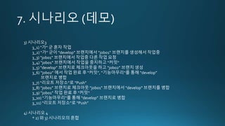 3) 시나리오3
3_1) “가“ 군 혼자 작업
3_2) “가” 군이 “develop” 브랜치에서 “job01” 브랜치를 생성해서 작업중
3_3) “job01” 브랜치에서 작업중 다른 작업 요청
3_4) “job01” 브랜치에서 작업을 중지하고 “커밋“
3_5) “develop” 브랜치로 체크아웃을 하고 “job02” 브랜치 생성
3_6) “job02” 에서 작업 완료 후 “커밋”, “기능마무리“를 통해 “develop”
브랜치로 병합
3_7) “리모트 저장소”로 “Push”
3_8) “job01” 브랜치로 체크아웃 “job01” 브랜치에서 “develop” 브랜치를 병합
3_9) “job01” 작업 완료 후 “커밋“
3_10) “기능마무리”를 통해 “develop” 브랜치로 병합
3_11) “리모트 저장소”로 “Push”
4) 시나리오 4
* 2) 와 3) 시나리오의 혼합
 
