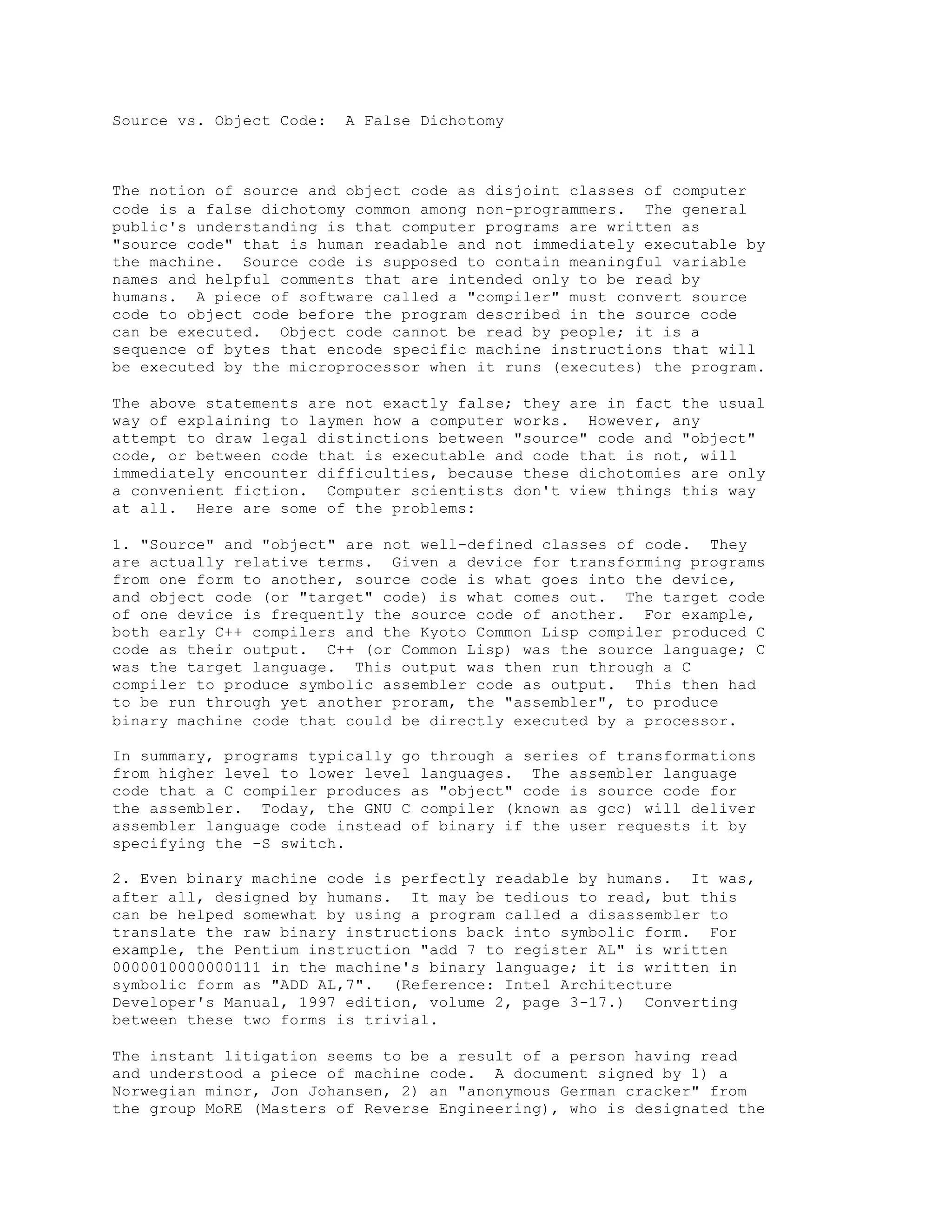 Source vs. Object Code: A False Dichotomy
The notion of source and object code as disjoint classes of computer
code is a false dichotomy common among non-programmers. The general
public's understanding is that computer programs are written as
"source code" that is human readable and not immediately executable by
the machine. Source code is supposed to contain meaningful variable
names and helpful comments that are intended only to be read by
humans. A piece of software called a "compiler" must convert source
code to object code before the program described in the source code
can be executed. Object code cannot be read by people; it is a
sequence of bytes that encode specific machine instructions that will
be executed by the microprocessor when it runs (executes) the program.
The above statements are not exactly false; they are in fact the usual
way of explaining to laymen how a computer works. However, any
attempt to draw legal distinctions between "source" code and "object"
code, or between code that is executable and code that is not, will
immediately encounter difficulties, because these dichotomies are only
a convenient fiction. Computer scientists don't view things this way
at all. Here are some of the problems:
1. "Source" and "object" are not well-defined classes of code. They
are actually relative terms. Given a device for transforming programs
from one form to another, source code is what goes into the device,
and object code (or "target" code) is what comes out. The target code
of one device is frequently the source code of another. For example,
both early C++ compilers and the Kyoto Common Lisp compiler produced C
code as their output. C++ (or Common Lisp) was the source language; C
was the target language. This output was then run through a C
compiler to produce symbolic assembler code as output. This then had
to be run through yet another proram, the "assembler", to produce
binary machine code that could be directly executed by a processor.
In summary, programs typically go through a series of transformations
from higher level to lower level languages. The assembler language
code that a C compiler produces as "object" code is source code for
the assembler. Today, the GNU C compiler (known as gcc) will deliver
assembler language code instead of binary if the user requests it by
specifying the -S switch.
2. Even binary machine code is perfectly readable by humans. It was,
after all, designed by humans. It may be tedious to read, but this
can be helped somewhat by using a program called a disassembler to
translate the raw binary instructions back into symbolic form. For
example, the Pentium instruction "add 7 to register AL" is written
0000010000000111 in the machine's binary language; it is written in
symbolic form as "ADD AL,7". (Reference: Intel Architecture
Developer's Manual, 1997 edition, volume 2, page 3-17.) Converting
between these two forms is trivial.
The instant litigation seems to be a result of a person having read
and understood a piece of machine code. A document signed by 1) a
Norwegian minor, Jon Johansen, 2) an "anonymous German cracker" from
the group MoRE (Masters of Reverse Engineering), who is designated the
 