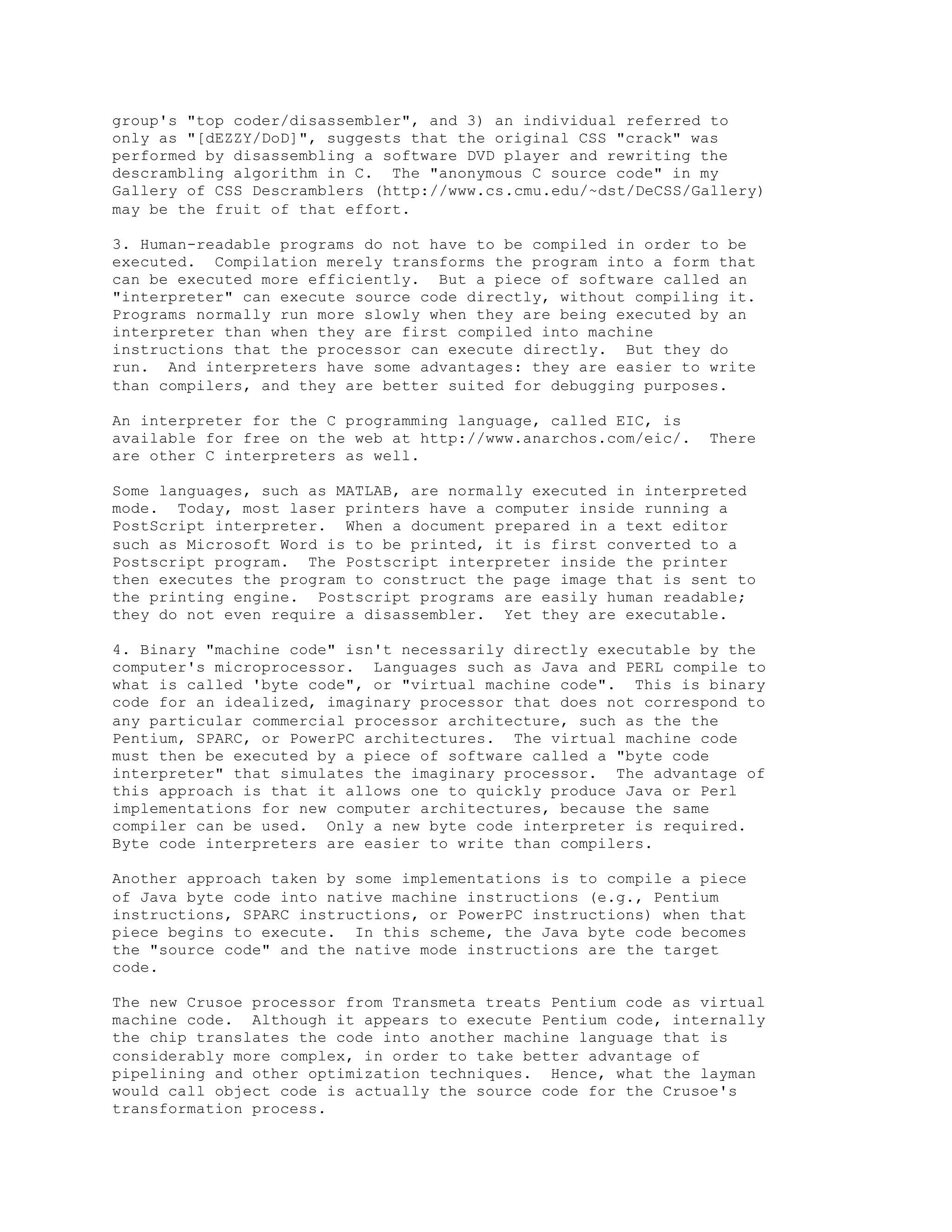 group's "top coder/disassembler", and 3) an individual referred to
only as "[dEZZY/DoD]", suggests that the original CSS "crack" was
performed by disassembling a software DVD player and rewriting the
descrambling algorithm in C. The "anonymous C source code" in my
Gallery of CSS Descramblers (http://www.cs.cmu.edu/~dst/DeCSS/Gallery)
may be the fruit of that effort.
3. Human-readable programs do not have to be compiled in order to be
executed. Compilation merely transforms the program into a form that
can be executed more efficiently. But a piece of software called an
"interpreter" can execute source code directly, without compiling it.
Programs normally run more slowly when they are being executed by an
interpreter than when they are first compiled into machine
instructions that the processor can execute directly. But they do
run. And interpreters have some advantages: they are easier to write
than compilers, and they are better suited for debugging purposes.
An interpreter for the C programming language, called EIC, is
available for free on the web at http://www.anarchos.com/eic/. There
are other C interpreters as well.
Some languages, such as MATLAB, are normally executed in interpreted
mode. Today, most laser printers have a computer inside running a
PostScript interpreter. When a document prepared in a text editor
such as Microsoft Word is to be printed, it is first converted to a
Postscript program. The Postscript interpreter inside the printer
then executes the program to construct the page image that is sent to
the printing engine. Postscript programs are easily human readable;
they do not even require a disassembler. Yet they are executable.
4. Binary "machine code" isn't necessarily directly executable by the
computer's microprocessor. Languages such as Java and PERL compile to
what is called 'byte code", or "virtual machine code". This is binary
code for an idealized, imaginary processor that does not correspond to
any particular commercial processor architecture, such as the the
Pentium, SPARC, or PowerPC architectures. The virtual machine code
must then be executed by a piece of software called a "byte code
interpreter" that simulates the imaginary processor. The advantage of
this approach is that it allows one to quickly produce Java or Perl
implementations for new computer architectures, because the same
compiler can be used. Only a new byte code interpreter is required.
Byte code interpreters are easier to write than compilers.
Another approach taken by some implementations is to compile a piece
of Java byte code into native machine instructions (e.g., Pentium
instructions, SPARC instructions, or PowerPC instructions) when that
piece begins to execute. In this scheme, the Java byte code becomes
the "source code" and the native mode instructions are the target
code.
The new Crusoe processor from Transmeta treats Pentium code as virtual
machine code. Although it appears to execute Pentium code, internally
the chip translates the code into another machine language that is
considerably more complex, in order to take better advantage of
pipelining and other optimization techniques. Hence, what the layman
would call object code is actually the source code for the Crusoe's
transformation process.
 