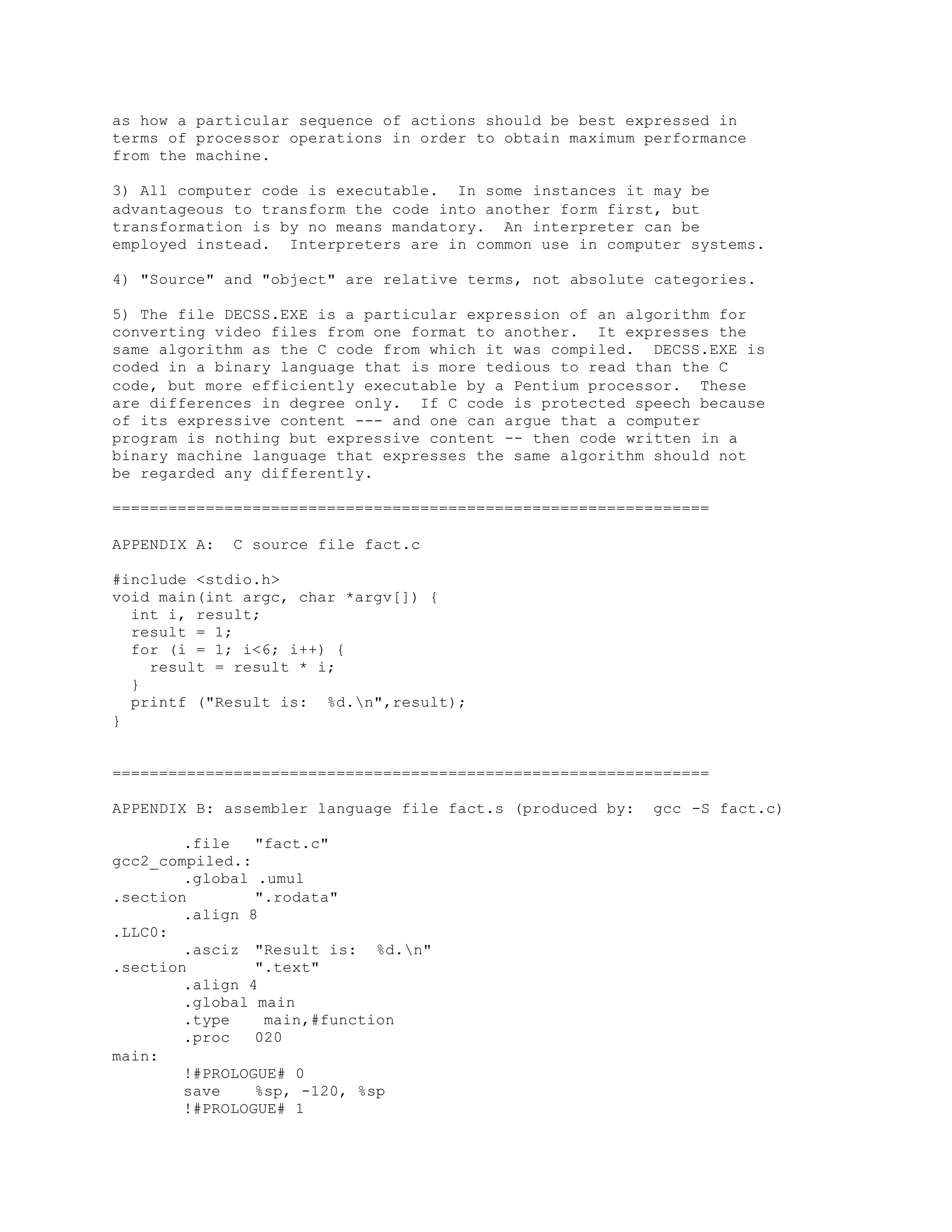 as how a particular sequence of actions should be best expressed in
terms of processor operations in order to obtain maximum performance
from the machine.
3) All computer code is executable. In some instances it may be
advantageous to transform the code into another form first, but
transformation is by no means mandatory. An interpreter can be
employed instead. Interpreters are in common use in computer systems.
4) "Source" and "object" are relative terms, not absolute categories.
5) The file DECSS.EXE is a particular expression of an algorithm for
converting video files from one format to another. It expresses the
same algorithm as the C code from which it was compiled. DECSS.EXE is
coded in a binary language that is more tedious to read than the C
code, but more efficiently executable by a Pentium processor. These
are differences in degree only. If C code is protected speech because
of its expressive content --- and one can argue that a computer
program is nothing but expressive content -- then code written in a
binary machine language that expresses the same algorithm should not
be regarded any differently.
================================================================
APPENDIX A: C source file fact.c
#include <stdio.h>
void main(int argc, char *argv[]) {
int i, result;
result = 1;
for (i = 1; i<6; i++) {
result = result * i;
}
printf ("Result is: %d.n",result);
}
================================================================
APPENDIX B: assembler language file fact.s (produced by: gcc -S fact.c)
.file "fact.c"
gcc2_compiled.:
.global .umul
.section ".rodata"
.align 8
.LLC0:
.asciz "Result is: %d.n"
.section ".text"
.align 4
.global main
.type main,#function
.proc 020
main:
!#PROLOGUE# 0
save %sp, -120, %sp
!#PROLOGUE# 1
 
