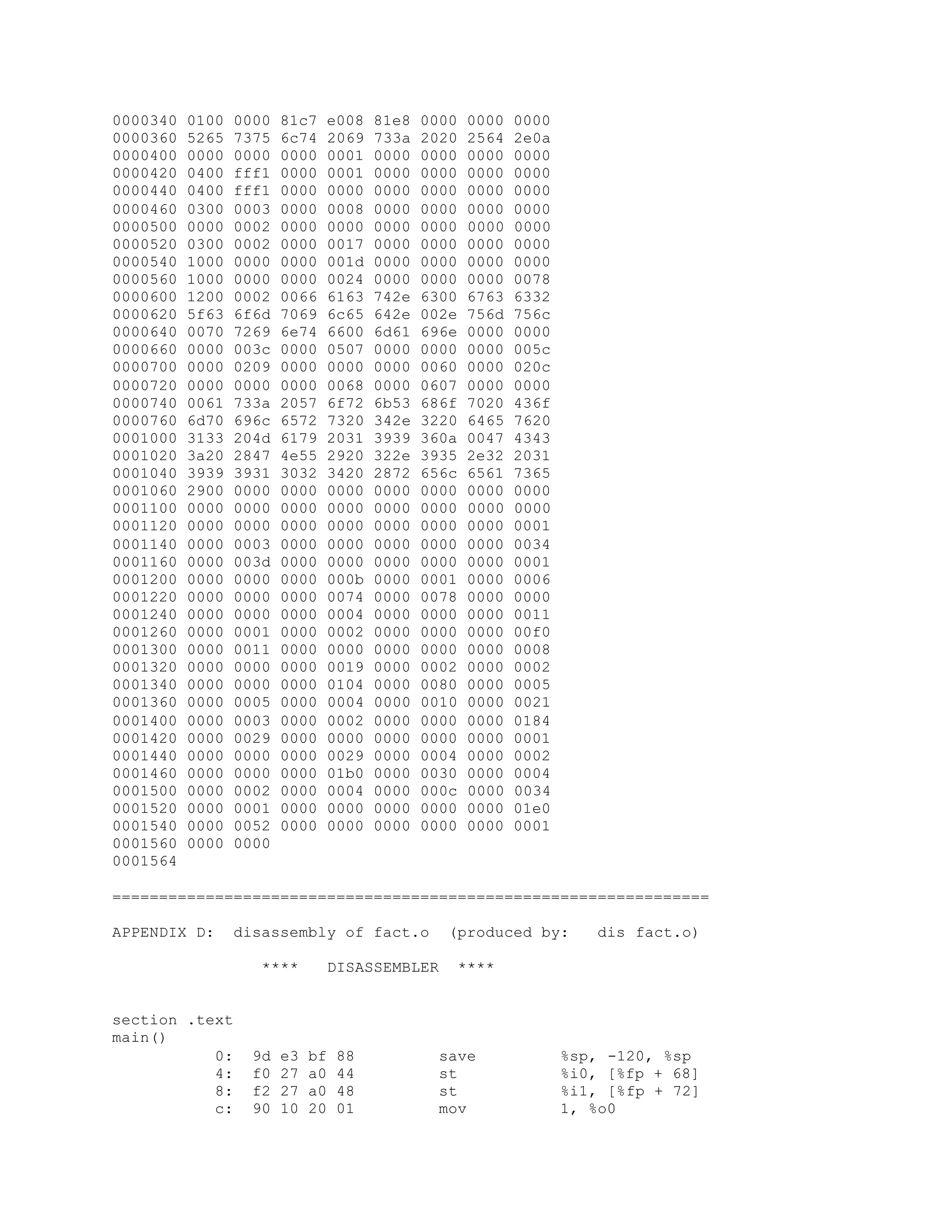 0000340 0100 0000 81c7 e008 81e8 0000 0000 0000
0000360 5265 7375 6c74 2069 733a 2020 2564 2e0a
0000400 0000 0000 0000 0001 0000 0000 0000 0000
0000420 0400 fff1 0000 0001 0000 0000 0000 0000
0000440 0400 fff1 0000 0000 0000 0000 0000 0000
0000460 0300 0003 0000 0008 0000 0000 0000 0000
0000500 0000 0002 0000 0000 0000 0000 0000 0000
0000520 0300 0002 0000 0017 0000 0000 0000 0000
0000540 1000 0000 0000 001d 0000 0000 0000 0000
0000560 1000 0000 0000 0024 0000 0000 0000 0078
0000600 1200 0002 0066 6163 742e 6300 6763 6332
0000620 5f63 6f6d 7069 6c65 642e 002e 756d 756c
0000640 0070 7269 6e74 6600 6d61 696e 0000 0000
0000660 0000 003c 0000 0507 0000 0000 0000 005c
0000700 0000 0209 0000 0000 0000 0060 0000 020c
0000720 0000 0000 0000 0068 0000 0607 0000 0000
0000740 0061 733a 2057 6f72 6b53 686f 7020 436f
0000760 6d70 696c 6572 7320 342e 3220 6465 7620
0001000 3133 204d 6179 2031 3939 360a 0047 4343
0001020 3a20 2847 4e55 2920 322e 3935 2e32 2031
0001040 3939 3931 3032 3420 2872 656c 6561 7365
0001060 2900 0000 0000 0000 0000 0000 0000 0000
0001100 0000 0000 0000 0000 0000 0000 0000 0000
0001120 0000 0000 0000 0000 0000 0000 0000 0001
0001140 0000 0003 0000 0000 0000 0000 0000 0034
0001160 0000 003d 0000 0000 0000 0000 0000 0001
0001200 0000 0000 0000 000b 0000 0001 0000 0006
0001220 0000 0000 0000 0074 0000 0078 0000 0000
0001240 0000 0000 0000 0004 0000 0000 0000 0011
0001260 0000 0001 0000 0002 0000 0000 0000 00f0
0001300 0000 0011 0000 0000 0000 0000 0000 0008
0001320 0000 0000 0000 0019 0000 0002 0000 0002
0001340 0000 0000 0000 0104 0000 0080 0000 0005
0001360 0000 0005 0000 0004 0000 0010 0000 0021
0001400 0000 0003 0000 0002 0000 0000 0000 0184
0001420 0000 0029 0000 0000 0000 0000 0000 0001
0001440 0000 0000 0000 0029 0000 0004 0000 0002
0001460 0000 0000 0000 01b0 0000 0030 0000 0004
0001500 0000 0002 0000 0004 0000 000c 0000 0034
0001520 0000 0001 0000 0000 0000 0000 0000 01e0
0001540 0000 0052 0000 0000 0000 0000 0000 0001
0001560 0000 0000
0001564
================================================================
APPENDIX D: disassembly of fact.o (produced by: dis fact.o)
**** DISASSEMBLER ****
section .text
main()
0: 9d e3 bf 88 save %sp, -120, %sp
4: f0 27 a0 44 st %i0, [%fp + 68]
8: f2 27 a0 48 st %i1, [%fp + 72]
c: 90 10 20 01 mov 1, %o0
 