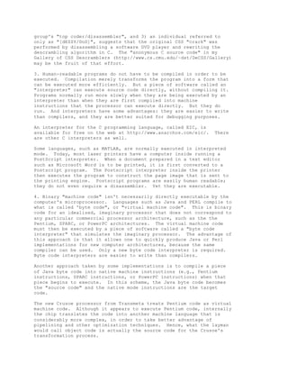 group's "top coder/disassembler", and 3) an individual referred to
only as "[dEZZY/DoD]", suggests that the original CSS "crack" was
performed by disassembling a software DVD player and rewriting the
descrambling algorithm in C. The "anonymous C source code" in my
Gallery of CSS Descramblers (http://www.cs.cmu.edu/~dst/DeCSS/Gallery)
may be the fruit of that effort.
3. Human-readable programs do not have to be compiled in order to be
executed. Compilation merely transforms the program into a form that
can be executed more efficiently. But a piece of software called an
"interpreter" can execute source code directly, without compiling it.
Programs normally run more slowly when they are being executed by an
interpreter than when they are first compiled into machine
instructions that the processor can execute directly. But they do
run. And interpreters have some advantages: they are easier to write
than compilers, and they are better suited for debugging purposes.
An interpreter for the C programming language, called EIC, is
available for free on the web at http://www.anarchos.com/eic/. There
are other C interpreters as well.
Some languages, such as MATLAB, are normally executed in interpreted
mode. Today, most laser printers have a computer inside running a
PostScript interpreter. When a document prepared in a text editor
such as Microsoft Word is to be printed, it is first converted to a
Postscript program. The Postscript interpreter inside the printer
then executes the program to construct the page image that is sent to
the printing engine. Postscript programs are easily human readable;
they do not even require a disassembler. Yet they are executable.
4. Binary "machine code" isn't necessarily directly executable by the
computer's microprocessor. Languages such as Java and PERL compile to
what is called 'byte code", or "virtual machine code". This is binary
code for an idealized, imaginary processor that does not correspond to
any particular commercial processor architecture, such as the the
Pentium, SPARC, or PowerPC architectures. The virtual machine code
must then be executed by a piece of software called a "byte code
interpreter" that simulates the imaginary processor. The advantage of
this approach is that it allows one to quickly produce Java or Perl
implementations for new computer architectures, because the same
compiler can be used. Only a new byte code interpreter is required.
Byte code interpreters are easier to write than compilers.
Another approach taken by some implementations is to compile a piece
of Java byte code into native machine instructions (e.g., Pentium
instructions, SPARC instructions, or PowerPC instructions) when that
piece begins to execute. In this scheme, the Java byte code becomes
the "source code" and the native mode instructions are the target
code.
The new Crusoe processor from Transmeta treats Pentium code as virtual
machine code. Although it appears to execute Pentium code, internally
the chip translates the code into another machine language that is
considerably more complex, in order to take better advantage of
pipelining and other optimization techniques. Hence, what the layman
would call object code is actually the source code for the Crusoe's
transformation process.
 