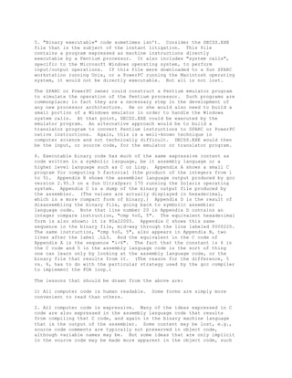 5. "Binary executable" code sometimes isn't. Consider the DECSS.EXE
file that is the subject of the instant litigation. This file
contains a program expressed as machine instructions directly
executable by a Pentium processor. It also includes "system calls",
specific to the Microsoft Windows operating system, to perform
input/output operations. If this file were downloaded to a Sun SPARC
workstation running Unix, or a PowerPC running the Macintosh operating
system, it would not be directly executable. But all is not lost.
The SPARC or PowerPC owner could construct a Pentium emulator program
to simulate the operation of the Pentium processor. Such programs are
commonplace; in fact they are a necessary step in the development of
any new processor architecture. He or she would also need to build a
small portion of a Windows emulator in order to handle the Windows
system calls. At that point, DECSS.EXE could be executed by the
emulator program. An alternative approach would be to build a
translator program to convert Pentium instructions to SPARC or PowerPC
native instructions. Again, this is a well-known technique in
computer science and not technically difficult. DECSS.EXE would then
be the input, or source code, for the emulator or translator program.
6. Executable binary code has much of the same expressive content as
code written in a symbolic language, be it assembly language or a
higher level language such as C or Lisp. Appendix A shows a small C
program for computing 5 factorial (the product of the integers from 1
to 5). Appendix B shows the assembler language output produced by gcc
version 2.95.3 on a Sun UltraSparc 170 running the Solaris operating
system. Appendix C is a dump of the binary output file produced by
the assembler. (The values are actually displayed in hexadecimal,
which is a more compact form of binary.) Appendix D is the result of
disassembling the binary file, going back to symbolic assembler
language code. Note that line number 20 in Appendix D contains an
integer compare instruction, "cmp %o0, 5". The equivalent hexadecimal
form is also shown: it is 80a22005. Appendix C shows this same
sequence in the binary file, mid-way through the line labeled 0000220.
The same instruction, "cmp %o0, 5", also appears in Appendix B, two
lines after the label .LL3. And the equivalent in the C code of
Appendix A is the sequence "i<6". The fact that the constant is 6 in
the C code and 5 in the assembly language code is the sort of thing
one can learn only by looking at the assembly language code, or the
binary file that results from it. (The reason for the difference, 5
vs. 6, has to do with the particular strategy used by the gcc compiler
to implement the FOR loop.)
The lessons that should be drawn from the above are:
1) All computer code is human readable. Some forms are simply more
convenient to read than others.
2. All computer code is expressive. Many of the ideas expressed in C
code are also expressed in the assembly language code that results
from compiling that C code, and again in the binary machine language
that is the output of the assembler. Some content may be lost, e.g.,
source code comments are typically not preserved in object code,
although variable names may be. But some ideas that are only implicit
in the source code may be made more apparent in the object code, such
 
