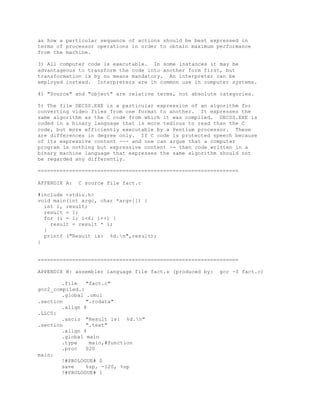 as how a particular sequence of actions should be best expressed in
terms of processor operations in order to obtain maximum performance
from the machine.
3) All computer code is executable. In some instances it may be
advantageous to transform the code into another form first, but
transformation is by no means mandatory. An interpreter can be
employed instead. Interpreters are in common use in computer systems.
4) "Source" and "object" are relative terms, not absolute categories.
5) The file DECSS.EXE is a particular expression of an algorithm for
converting video files from one format to another. It expresses the
same algorithm as the C code from which it was compiled. DECSS.EXE is
coded in a binary language that is more tedious to read than the C
code, but more efficiently executable by a Pentium processor. These
are differences in degree only. If C code is protected speech because
of its expressive content --- and one can argue that a computer
program is nothing but expressive content -- then code written in a
binary machine language that expresses the same algorithm should not
be regarded any differently.
================================================================
APPENDIX A: C source file fact.c
#include <stdio.h>
void main(int argc, char *argv[]) {
int i, result;
result = 1;
for (i = 1; i<6; i++) {
result = result * i;
}
printf ("Result is: %d.n",result);
}
================================================================
APPENDIX B: assembler language file fact.s (produced by: gcc -S fact.c)
.file "fact.c"
gcc2_compiled.:
.global .umul
.section ".rodata"
.align 8
.LLC0:
.asciz "Result is: %d.n"
.section ".text"
.align 4
.global main
.type main,#function
.proc 020
main:
!#PROLOGUE# 0
save %sp, -120, %sp
!#PROLOGUE# 1
 