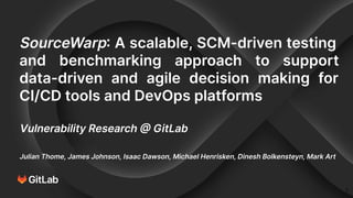 SourceWarp: A scalable, SCM-driven testing
and benchmarking approach to support
data-driven and agile decision making for
CI/CD tools and DevOps platforms
Vulnerability Research @ GitLab
Julian Thome, James Johnson, Isaac Dawson, Michael Henrisken, Dinesh Bolkensteyn, Mark Art
1
 