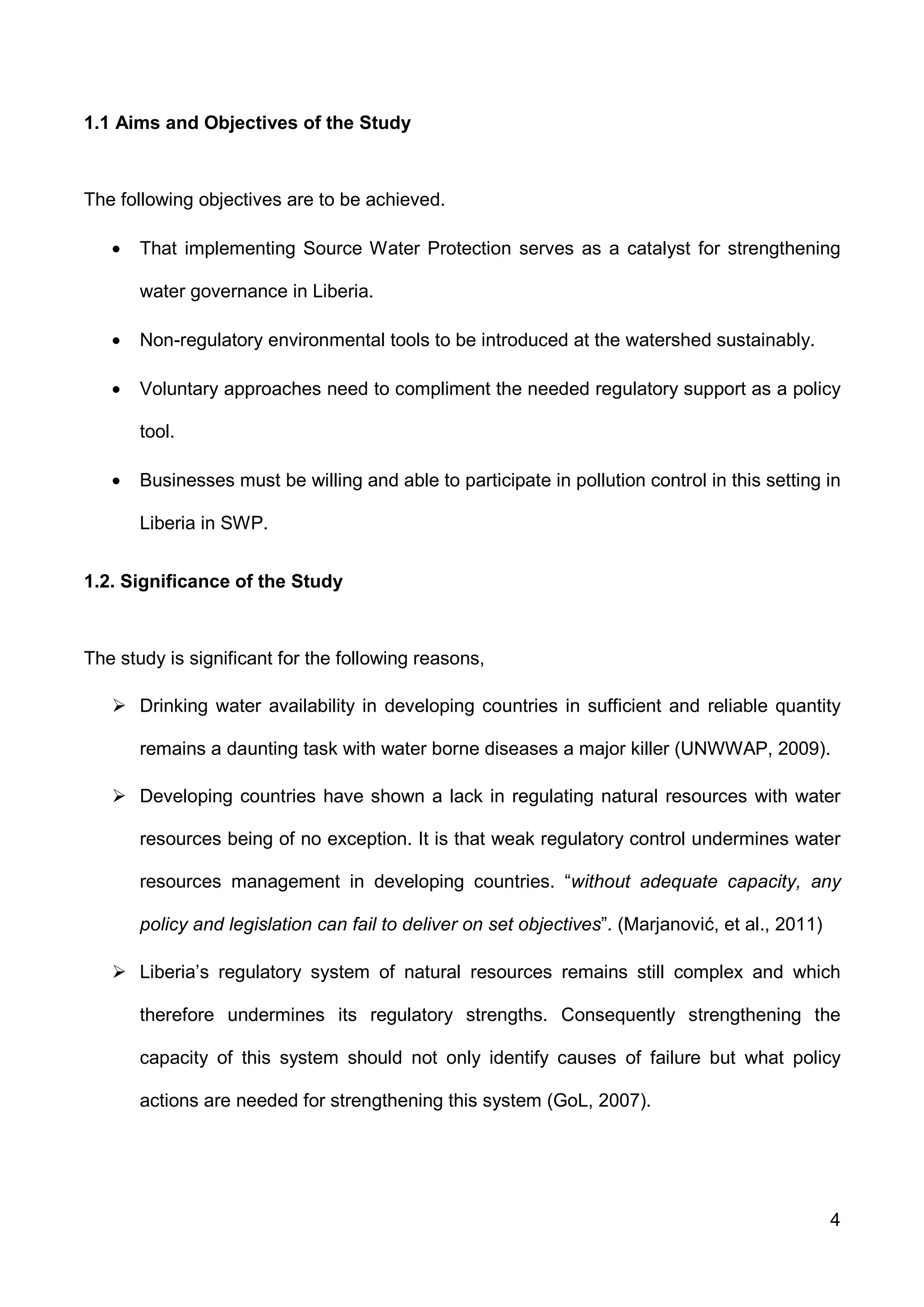 4
1.1 Aims and Objectives of the Study
The following objectives are to be achieved.
• That implementing Source Water Protection serves as a catalyst for strengthening
water governance in Liberia.
• Non-regulatory environmental tools to be introduced at the watershed sustainably.
• Voluntary approaches need to compliment the needed regulatory support as a policy
tool.
• Businesses must be willing and able to participate in pollution control in this setting in
Liberia in SWP.
1.2. Significance of the Study
The study is significant for the following reasons,
Drinking water availability in developing countries in sufficient and reliable quantity
remains a daunting task with water borne diseases a major killer (UNWWAP, 2009).
Developing countries have shown a lack in regulating natural resources with water
resources being of no exception. It is that weak regulatory control undermines water
resources management in developing countries. “without adequate capacity, any
policy and legislation can fail to deliver on set objectives”. (Marjanović, et al., 2011)
Liberia’s regulatory system of natural resources remains still complex and which
therefore undermines its regulatory strengths. Consequently strengthening the
capacity of this system should not only identify causes of failure but what policy
actions are needed for strengthening this system (GoL, 2007).
 