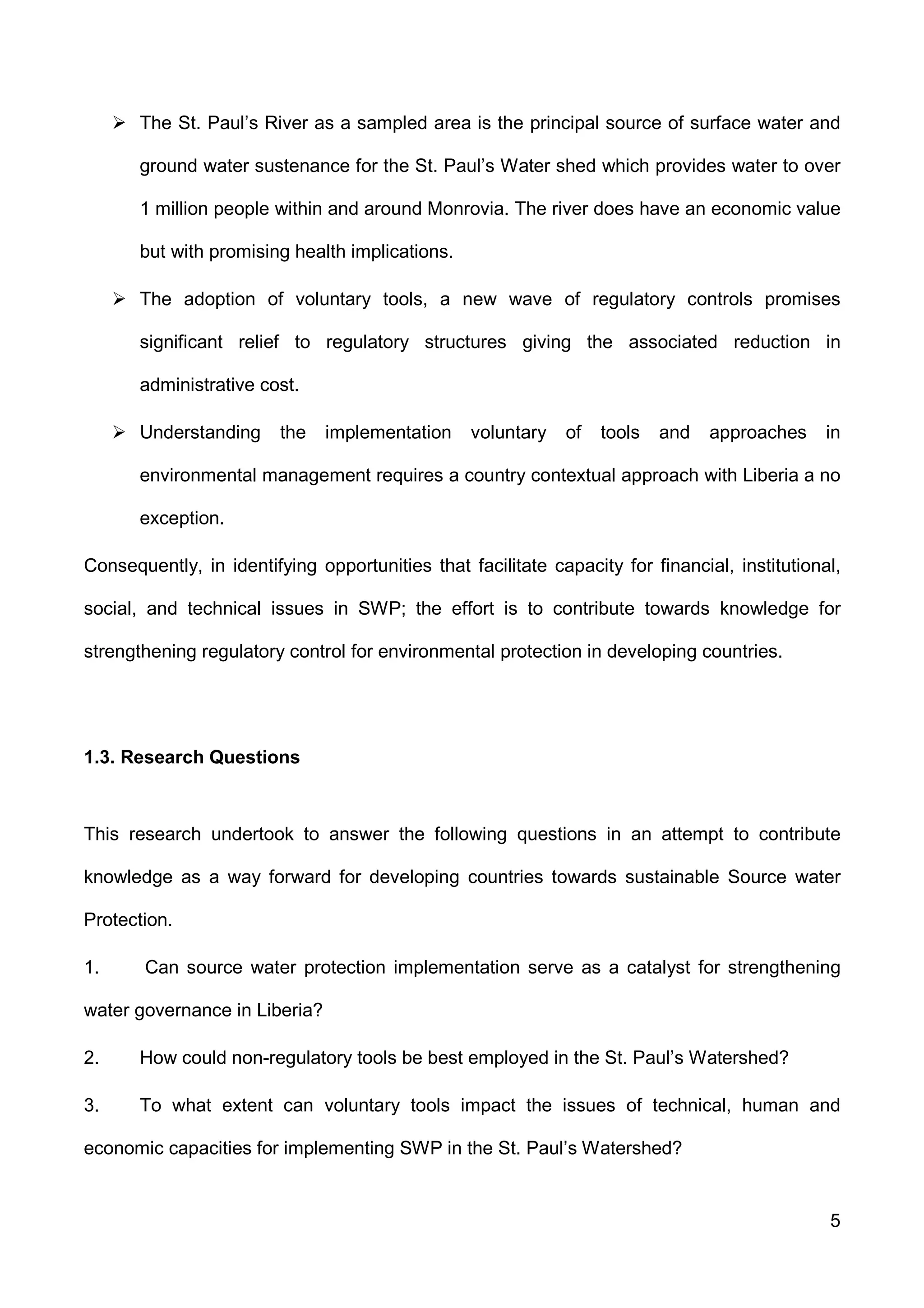 5
The St. Paul’s River as a sampled area is the principal source of surface water and
ground water sustenance for the St. Paul’s Water shed which provides water to over
1 million people within and around Monrovia. The river does have an economic value
but with promising health implications.
The adoption of voluntary tools, a new wave of regulatory controls promises
significant relief to regulatory structures giving the associated reduction in
administrative cost.
Understanding the implementation voluntary of tools and approaches in
environmental management requires a country contextual approach with Liberia a no
exception.
Consequently, in identifying opportunities that facilitate capacity for financial, institutional,
social, and technical issues in SWP; the effort is to contribute towards knowledge for
strengthening regulatory control for environmental protection in developing countries.
1.3. Research Questions
This research undertook to answer the following questions in an attempt to contribute
knowledge as a way forward for developing countries towards sustainable Source water
Protection.
1. Can source water protection implementation serve as a catalyst for strengthening
water governance in Liberia?
2. How could non-regulatory tools be best employed in the St. Paul’s Watershed?
3. To what extent can voluntary tools impact the issues of technical, human and
economic capacities for implementing SWP in the St. Paul’s Watershed?
 