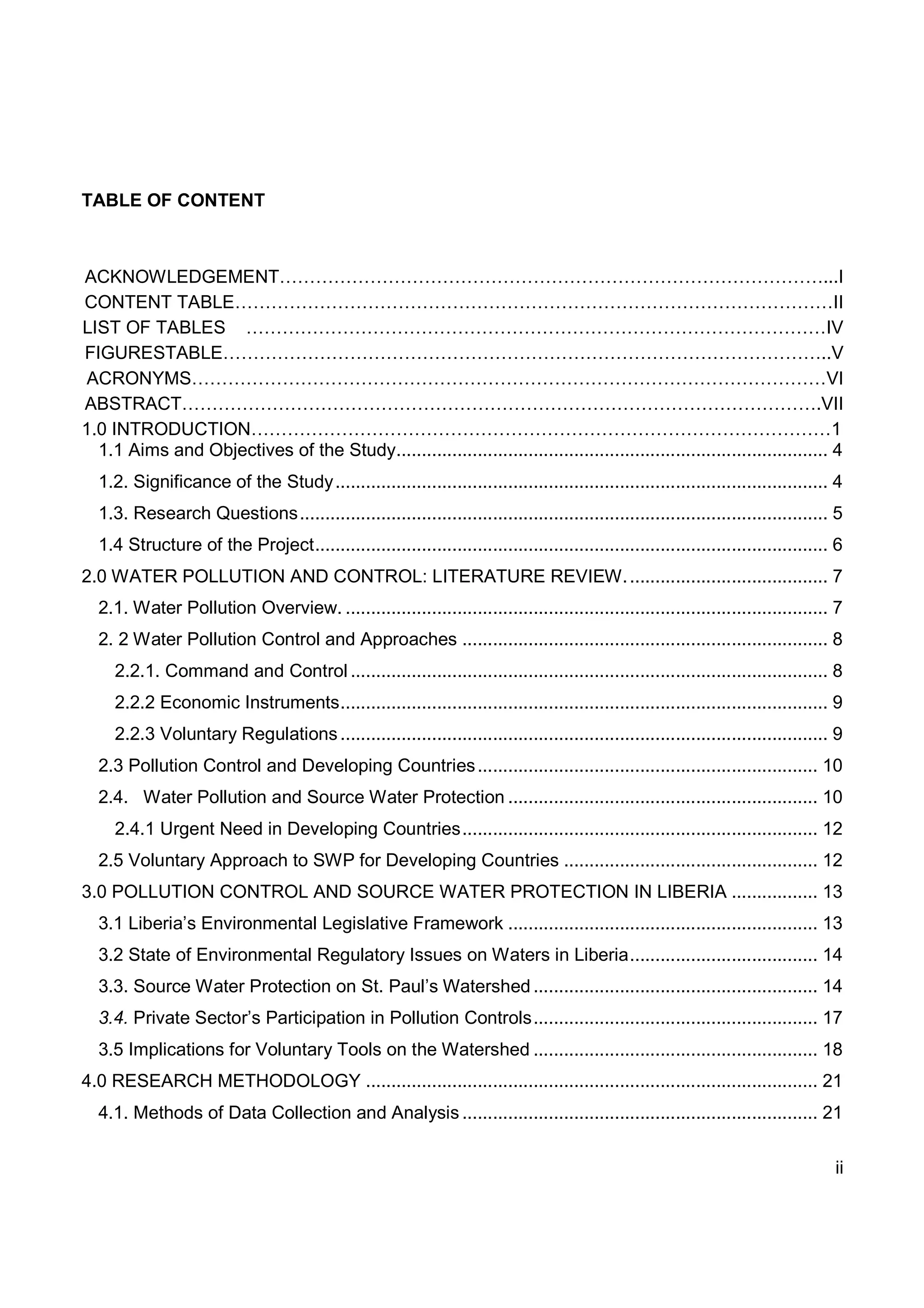 ii
TABLE OF CONTENT
ACKNOWLEDGEMENT………………………………………………………………………………...I
CONTENT TABLE………………………………………………………………………………………II
LIST OF TABLES ……………………………………………………………………………………IV
FIGURESTABLE………………………………………………………………………………………..V
ACRONYMS……………………………………………………………………………………………VI
ABSTRACT…………………………………………………………………………………………….VII
1.0 INTRODUCTION……………………………………………………………………………………1
1.1 Aims and Objectives of the Study..................................................................................... 4
1.2. Significance of the Study................................................................................................. 4
1.3. Research Questions........................................................................................................ 5
1.4 Structure of the Project..................................................................................................... 6
2.0 WATER POLLUTION AND CONTROL: LITERATURE REVIEW........................................ 7
2.1. Water Pollution Overview. ............................................................................................... 7
2. 2 Water Pollution Control and Approaches ........................................................................ 8
2.2.1. Command and Control .............................................................................................. 8
2.2.2 Economic Instruments................................................................................................ 9
2.2.3 Voluntary Regulations................................................................................................ 9
2.3 Pollution Control and Developing Countries................................................................... 10
2.4. Water Pollution and Source Water Protection ............................................................. 10
2.4.1 Urgent Need in Developing Countries...................................................................... 12
2.5 Voluntary Approach to SWP for Developing Countries .................................................. 12
3.0 POLLUTION CONTROL AND SOURCE WATER PROTECTION IN LIBERIA ................. 13
3.1 Liberia’s Environmental Legislative Framework ............................................................. 13
3.2 State of Environmental Regulatory Issues on Waters in Liberia..................................... 14
3.3. Source Water Protection on St. Paul’s Watershed ........................................................ 14
3.4. Private Sector’s Participation in Pollution Controls........................................................ 17
3.5 Implications for Voluntary Tools on the Watershed ........................................................ 18
4.0 RESEARCH METHODOLOGY ......................................................................................... 21
4.1. Methods of Data Collection and Analysis ...................................................................... 21
 