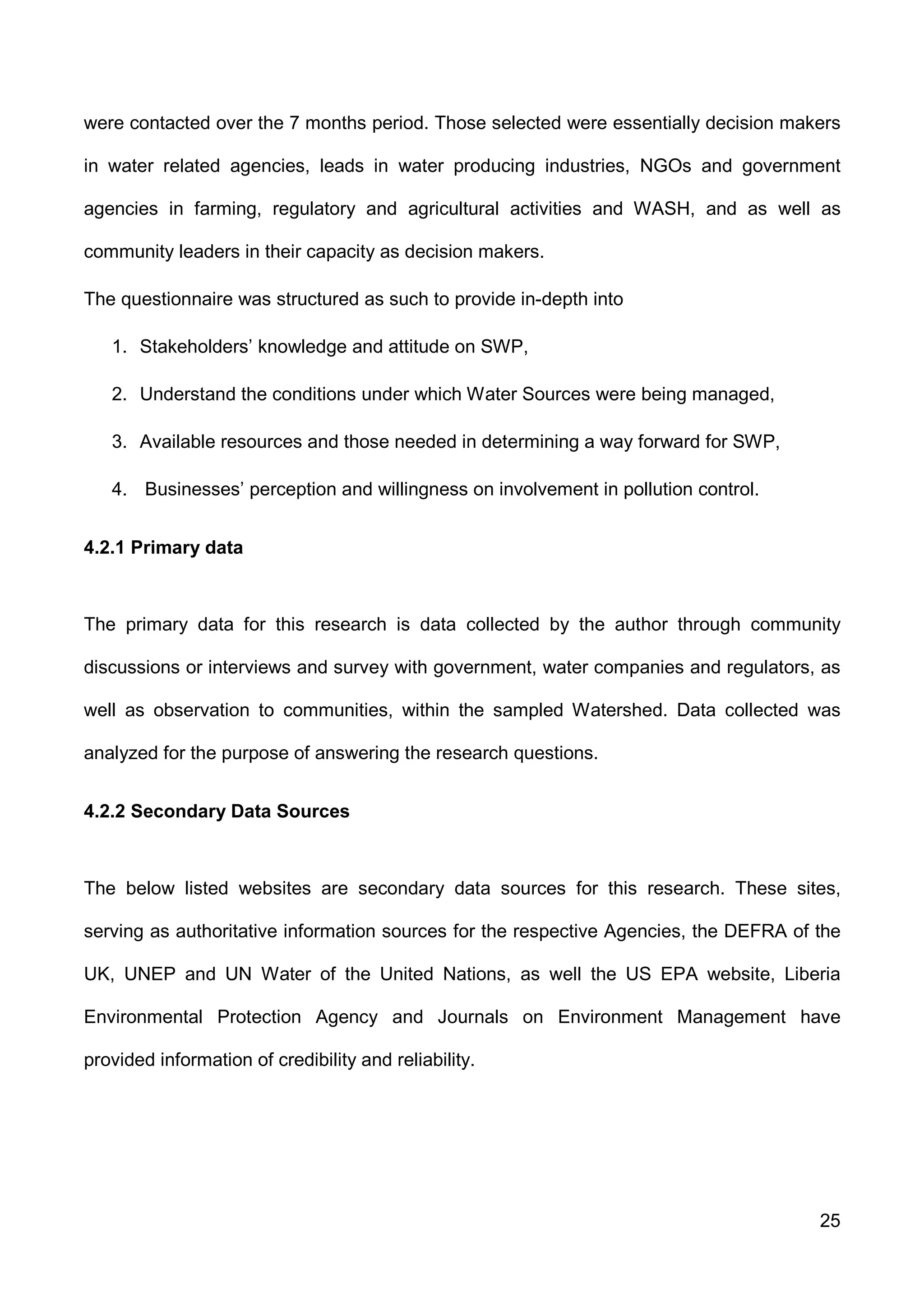 25
were contacted over the 7 months period. Those selected were essentially decision makers
in water related agencies, leads in water producing industries, NGOs and government
agencies in farming, regulatory and agricultural activities and WASH, and as well as
community leaders in their capacity as decision makers.
The questionnaire was structured as such to provide in-depth into
1. Stakeholders’ knowledge and attitude on SWP,
2. Understand the conditions under which Water Sources were being managed,
3. Available resources and those needed in determining a way forward for SWP,
4. Businesses’ perception and willingness on involvement in pollution control.
4.2.1 Primary data
The primary data for this research is data collected by the author through community
discussions or interviews and survey with government, water companies and regulators, as
well as observation to communities, within the sampled Watershed. Data collected was
analyzed for the purpose of answering the research questions.
4.2.2 Secondary Data Sources
The below listed websites are secondary data sources for this research. These sites,
serving as authoritative information sources for the respective Agencies, the DEFRA of the
UK, UNEP and UN Water of the United Nations, as well the US EPA website, Liberia
Environmental Protection Agency and Journals on Environment Management have
provided information of credibility and reliability.
 