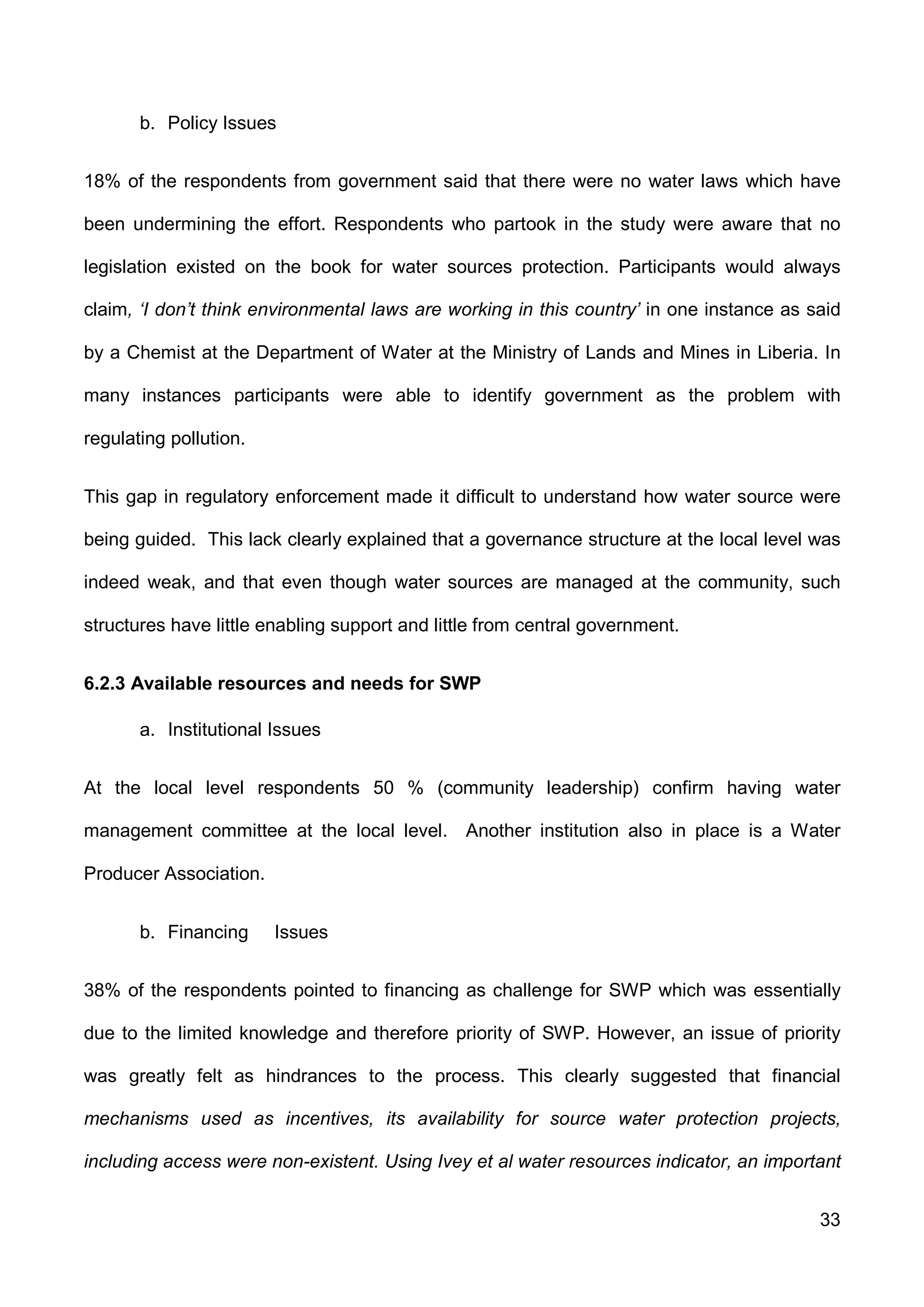33
b. Policy Issues
18% of the respondents from government said that there were no water laws which have
been undermining the effort. Respondents who partook in the study were aware that no
legislation existed on the book for water sources protection. Participants would always
claim, ‘I don’t think environmental laws are working in this country’ in one instance as said
by a Chemist at the Department of Water at the Ministry of Lands and Mines in Liberia. In
many instances participants were able to identify government as the problem with
regulating pollution.
This gap in regulatory enforcement made it difficult to understand how water source were
being guided. This lack clearly explained that a governance structure at the local level was
indeed weak, and that even though water sources are managed at the community, such
structures have little enabling support and little from central government.
6.2.3 Available resources and needs for SWP
a. Institutional Issues
At the local level respondents 50 % (community leadership) confirm having water
management committee at the local level. Another institution also in place is a Water
Producer Association.
b. Financing Issues
38% of the respondents pointed to financing as challenge for SWP which was essentially
due to the limited knowledge and therefore priority of SWP. However, an issue of priority
was greatly felt as hindrances to the process. This clearly suggested that financial
mechanisms used as incentives, its availability for source water protection projects,
including access were non-existent. Using Ivey et al water resources indicator, an important
 