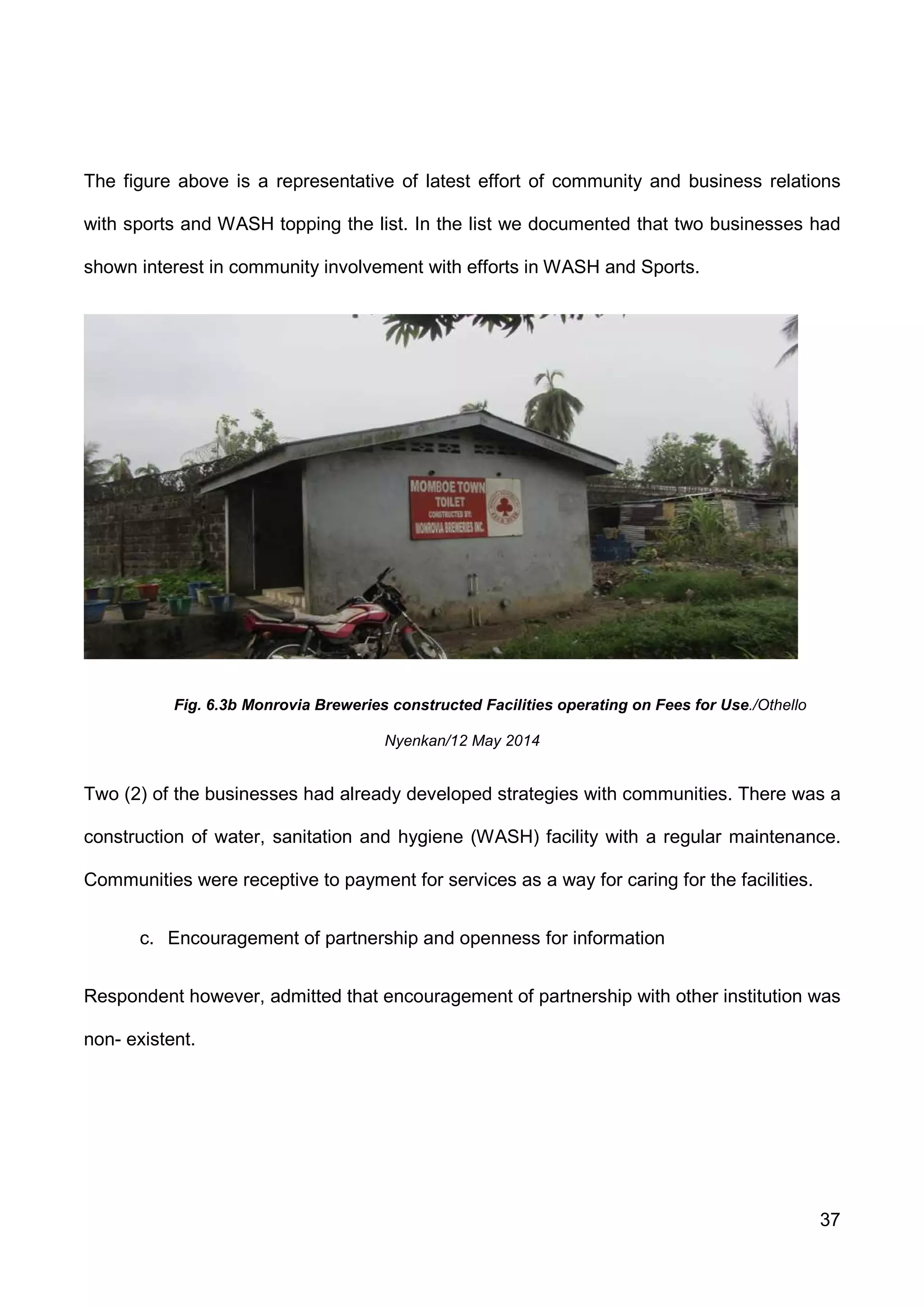 37
The figure above is a representative of latest effort of community and business relations
with sports and WASH topping the list. In the list we documented that two businesses had
shown interest in community involvement with efforts in WASH and Sports.
Fig. 6.3b Monrovia Breweries constructed Facilities operating on Fees for Use./Othello
Nyenkan/12 May 2014
Two (2) of the businesses had already developed strategies with communities. There was a
construction of water, sanitation and hygiene (WASH) facility with a regular maintenance.
Communities were receptive to payment for services as a way for caring for the facilities.
c. Encouragement of partnership and openness for information
Respondent however, admitted that encouragement of partnership with other institution was
non- existent.
 