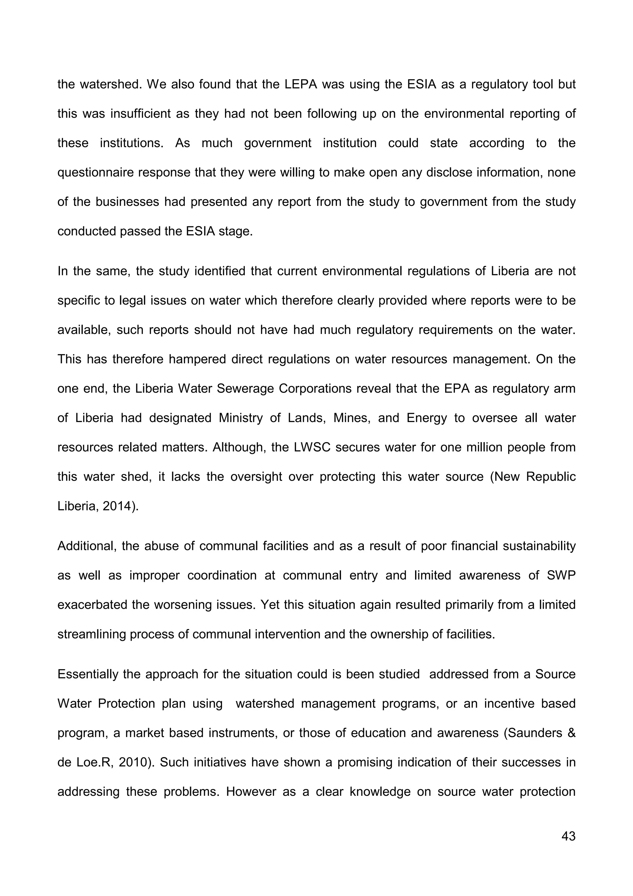 43
the watershed. We also found that the LEPA was using the ESIA as a regulatory tool but
this was insufficient as they had not been following up on the environmental reporting of
these institutions. As much government institution could state according to the
questionnaire response that they were willing to make open any disclose information, none
of the businesses had presented any report from the study to government from the study
conducted passed the ESIA stage.
In the same, the study identified that current environmental regulations of Liberia are not
specific to legal issues on water which therefore clearly provided where reports were to be
available, such reports should not have had much regulatory requirements on the water.
This has therefore hampered direct regulations on water resources management. On the
one end, the Liberia Water Sewerage Corporations reveal that the EPA as regulatory arm
of Liberia had designated Ministry of Lands, Mines, and Energy to oversee all water
resources related matters. Although, the LWSC secures water for one million people from
this water shed, it lacks the oversight over protecting this water source (New Republic
Liberia, 2014).
Additional, the abuse of communal facilities and as a result of poor financial sustainability
as well as improper coordination at communal entry and limited awareness of SWP
exacerbated the worsening issues. Yet this situation again resulted primarily from a limited
streamlining process of communal intervention and the ownership of facilities.
Essentially the approach for the situation could is been studied addressed from a Source
Water Protection plan using watershed management programs, or an incentive based
program, a market based instruments, or those of education and awareness (Saunders &
de Loe.R, 2010). Such initiatives have shown a promising indication of their successes in
addressing these problems. However as a clear knowledge on source water protection
 