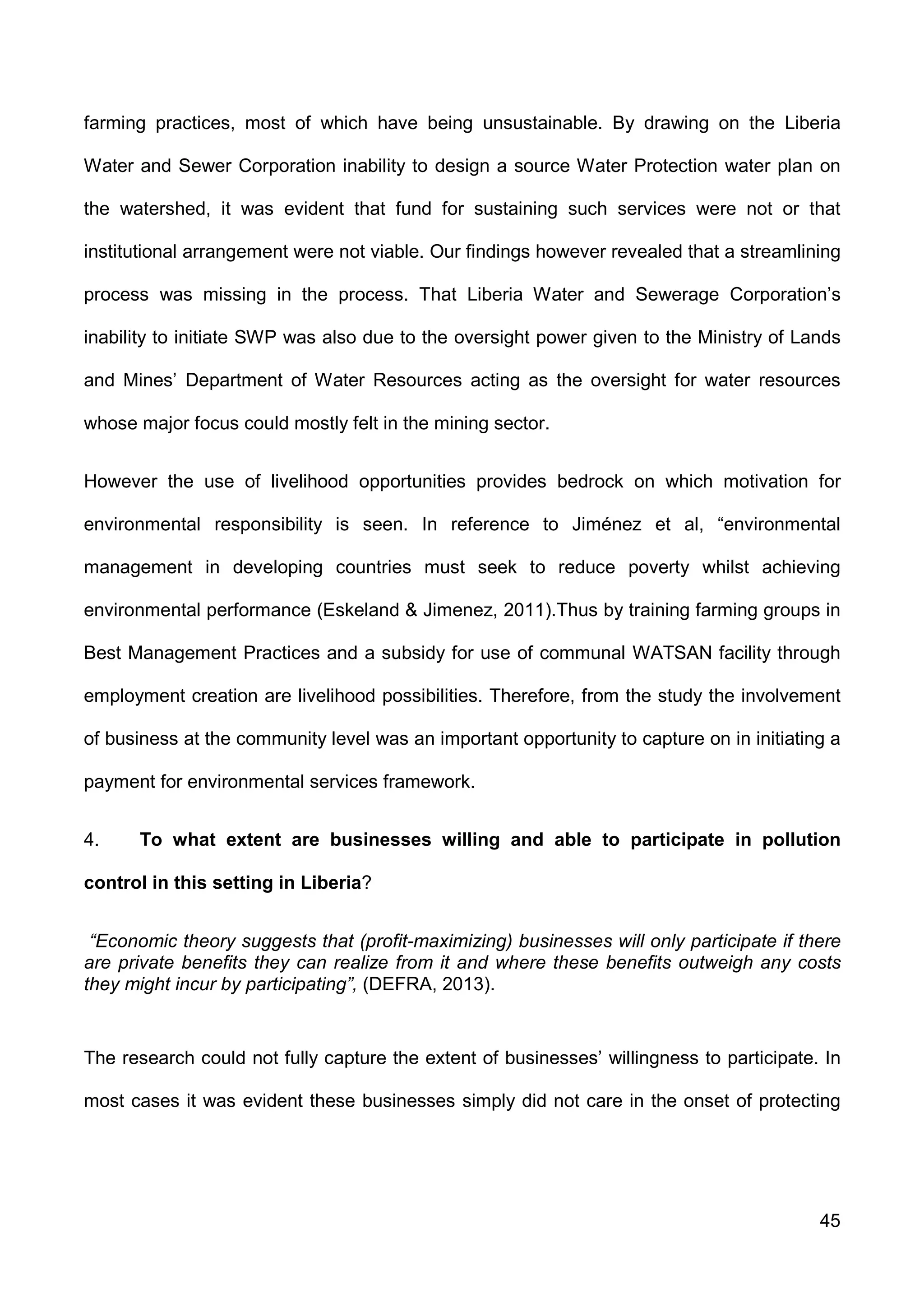 45
farming practices, most of which have being unsustainable. By drawing on the Liberia
Water and Sewer Corporation inability to design a source Water Protection water plan on
the watershed, it was evident that fund for sustaining such services were not or that
institutional arrangement were not viable. Our findings however revealed that a streamlining
process was missing in the process. That Liberia Water and Sewerage Corporation’s
inability to initiate SWP was also due to the oversight power given to the Ministry of Lands
and Mines’ Department of Water Resources acting as the oversight for water resources
whose major focus could mostly felt in the mining sector.
However the use of livelihood opportunities provides bedrock on which motivation for
environmental responsibility is seen. In reference to Jiménez et al, “environmental
management in developing countries must seek to reduce poverty whilst achieving
environmental performance (Eskeland & Jimenez, 2011).Thus by training farming groups in
Best Management Practices and a subsidy for use of communal WATSAN facility through
employment creation are livelihood possibilities. Therefore, from the study the involvement
of business at the community level was an important opportunity to capture on in initiating a
payment for environmental services framework.
4. To what extent are businesses willing and able to participate in pollution
control in this setting in Liberia?
“Economic theory suggests that (profit-maximizing) businesses will only participate if there
are private benefits they can realize from it and where these benefits outweigh any costs
they might incur by participating”, (DEFRA, 2013).
The research could not fully capture the extent of businesses’ willingness to participate. In
most cases it was evident these businesses simply did not care in the onset of protecting
 