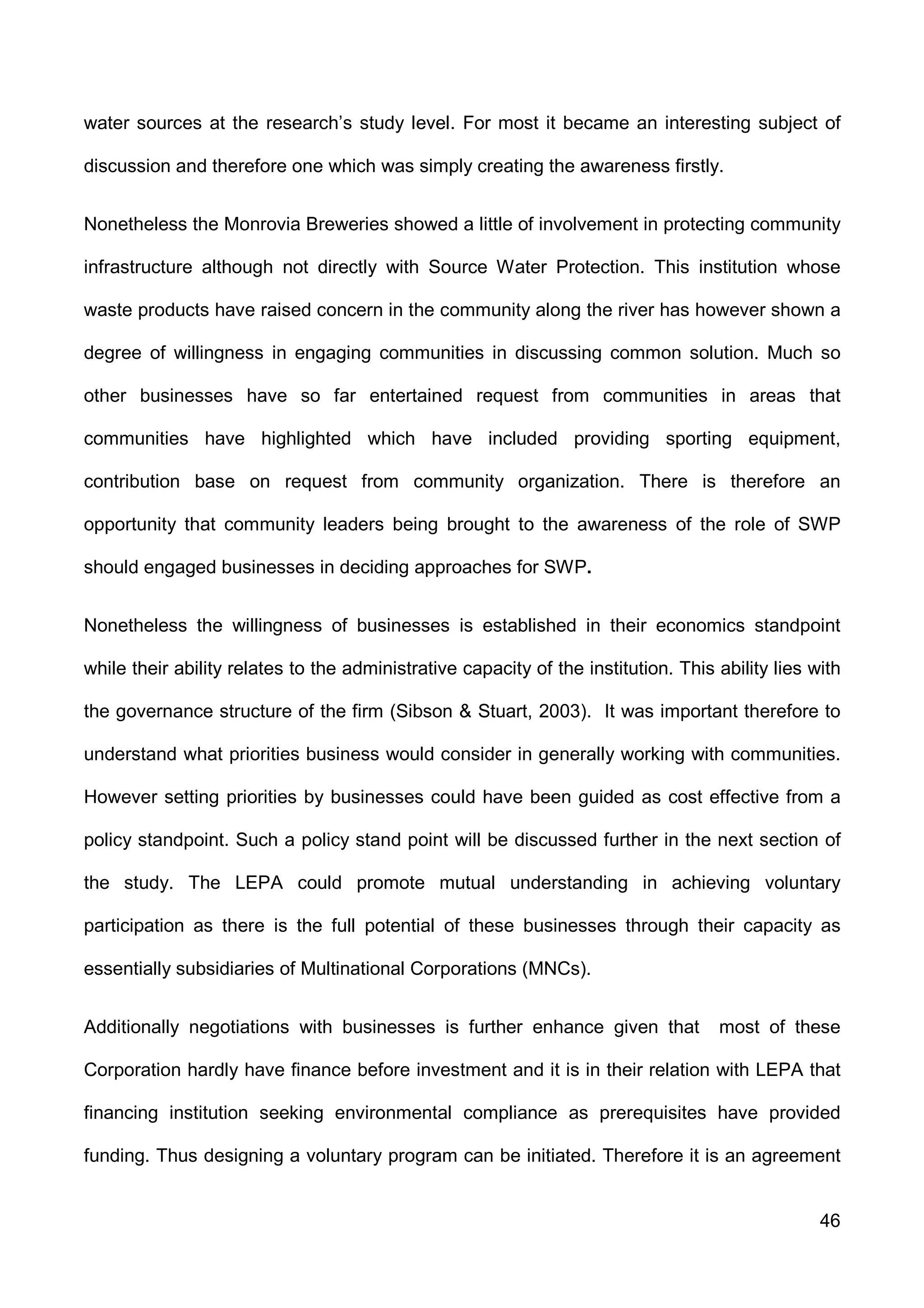 46
water sources at the research’s study level. For most it became an interesting subject of
discussion and therefore one which was simply creating the awareness firstly.
Nonetheless the Monrovia Breweries showed a little of involvement in protecting community
infrastructure although not directly with Source Water Protection. This institution whose
waste products have raised concern in the community along the river has however shown a
degree of willingness in engaging communities in discussing common solution. Much so
other businesses have so far entertained request from communities in areas that
communities have highlighted which have included providing sporting equipment,
contribution base on request from community organization. There is therefore an
opportunity that community leaders being brought to the awareness of the role of SWP
should engaged businesses in deciding approaches for SWP.
Nonetheless the willingness of businesses is established in their economics standpoint
while their ability relates to the administrative capacity of the institution. This ability lies with
the governance structure of the firm (Sibson & Stuart, 2003). It was important therefore to
understand what priorities business would consider in generally working with communities.
However setting priorities by businesses could have been guided as cost effective from a
policy standpoint. Such a policy stand point will be discussed further in the next section of
the study. The LEPA could promote mutual understanding in achieving voluntary
participation as there is the full potential of these businesses through their capacity as
essentially subsidiaries of Multinational Corporations (MNCs).
Additionally negotiations with businesses is further enhance given that most of these
Corporation hardly have finance before investment and it is in their relation with LEPA that
financing institution seeking environmental compliance as prerequisites have provided
funding. Thus designing a voluntary program can be initiated. Therefore it is an agreement
 