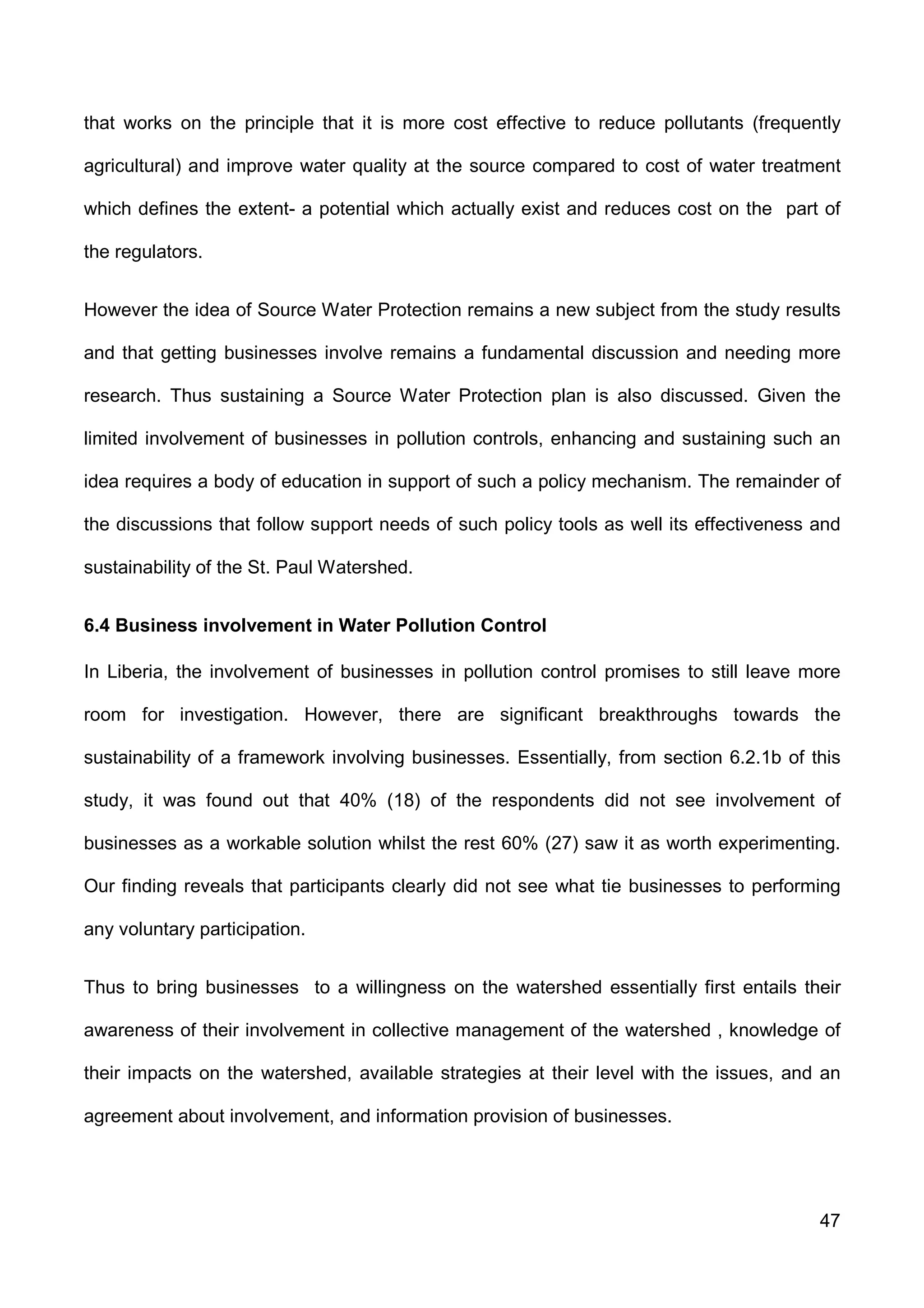 47
that works on the principle that it is more cost effective to reduce pollutants (frequently
agricultural) and improve water quality at the source compared to cost of water treatment
which defines the extent- a potential which actually exist and reduces cost on the part of
the regulators.
However the idea of Source Water Protection remains a new subject from the study results
and that getting businesses involve remains a fundamental discussion and needing more
research. Thus sustaining a Source Water Protection plan is also discussed. Given the
limited involvement of businesses in pollution controls, enhancing and sustaining such an
idea requires a body of education in support of such a policy mechanism. The remainder of
the discussions that follow support needs of such policy tools as well its effectiveness and
sustainability of the St. Paul Watershed.
6.4 Business involvement in Water Pollution Control
In Liberia, the involvement of businesses in pollution control promises to still leave more
room for investigation. However, there are significant breakthroughs towards the
sustainability of a framework involving businesses. Essentially, from section 6.2.1b of this
study, it was found out that 40% (18) of the respondents did not see involvement of
businesses as a workable solution whilst the rest 60% (27) saw it as worth experimenting.
Our finding reveals that participants clearly did not see what tie businesses to performing
any voluntary participation.
Thus to bring businesses to a willingness on the watershed essentially first entails their
awareness of their involvement in collective management of the watershed , knowledge of
their impacts on the watershed, available strategies at their level with the issues, and an
agreement about involvement, and information provision of businesses.
 