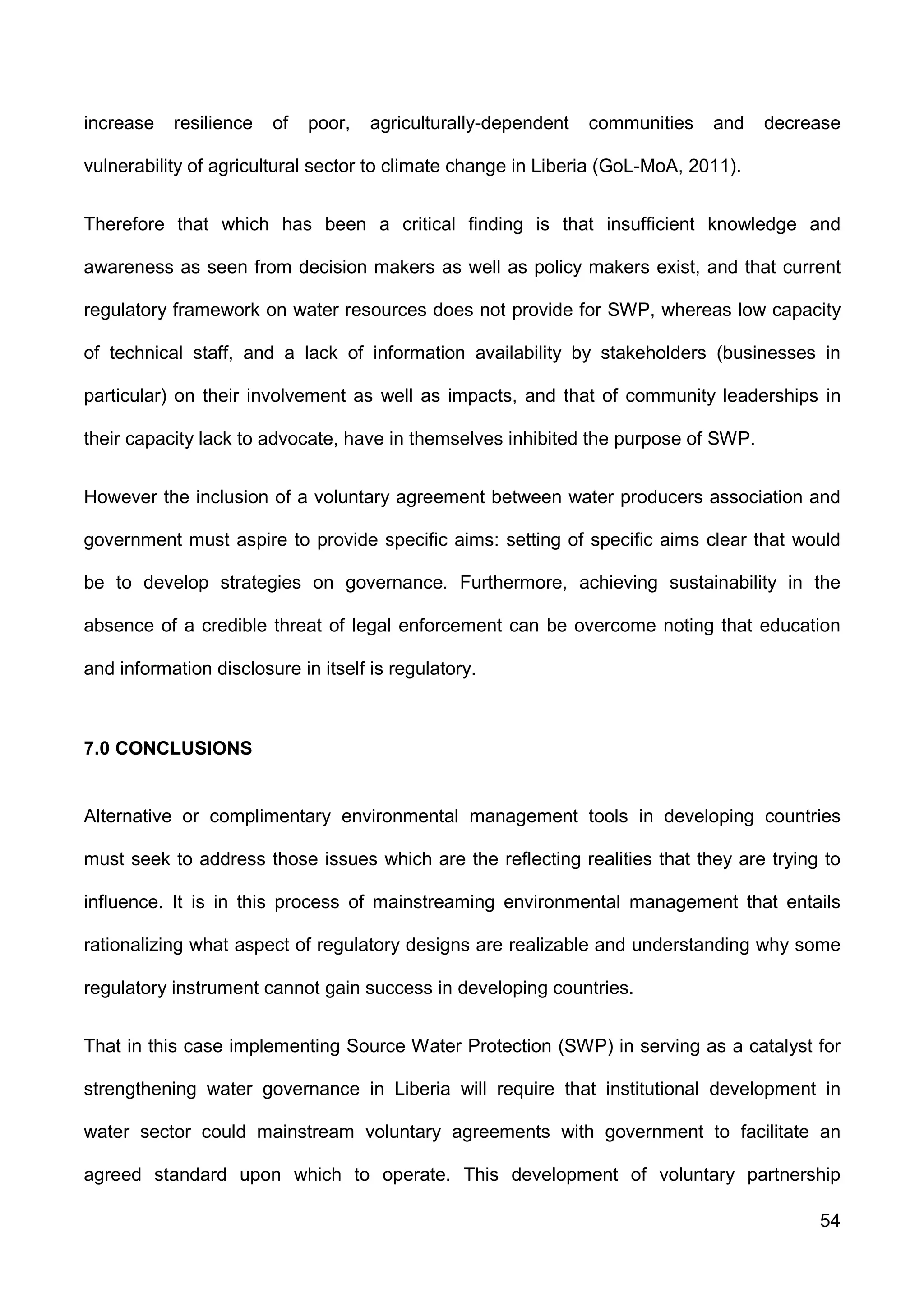 54
increase resilience of poor, agriculturally-dependent communities and decrease
vulnerability of agricultural sector to climate change in Liberia (GoL-MoA, 2011).
Therefore that which has been a critical finding is that insufficient knowledge and
awareness as seen from decision makers as well as policy makers exist, and that current
regulatory framework on water resources does not provide for SWP, whereas low capacity
of technical staff, and a lack of information availability by stakeholders (businesses in
particular) on their involvement as well as impacts, and that of community leaderships in
their capacity lack to advocate, have in themselves inhibited the purpose of SWP.
However the inclusion of a voluntary agreement between water producers association and
government must aspire to provide specific aims: setting of specific aims clear that would
be to develop strategies on governance. Furthermore, achieving sustainability in the
absence of a credible threat of legal enforcement can be overcome noting that education
and information disclosure in itself is regulatory.
7.0 CONCLUSIONS
Alternative or complimentary environmental management tools in developing countries
must seek to address those issues which are the reflecting realities that they are trying to
influence. It is in this process of mainstreaming environmental management that entails
rationalizing what aspect of regulatory designs are realizable and understanding why some
regulatory instrument cannot gain success in developing countries.
That in this case implementing Source Water Protection (SWP) in serving as a catalyst for
strengthening water governance in Liberia will require that institutional development in
water sector could mainstream voluntary agreements with government to facilitate an
agreed standard upon which to operate. This development of voluntary partnership
 