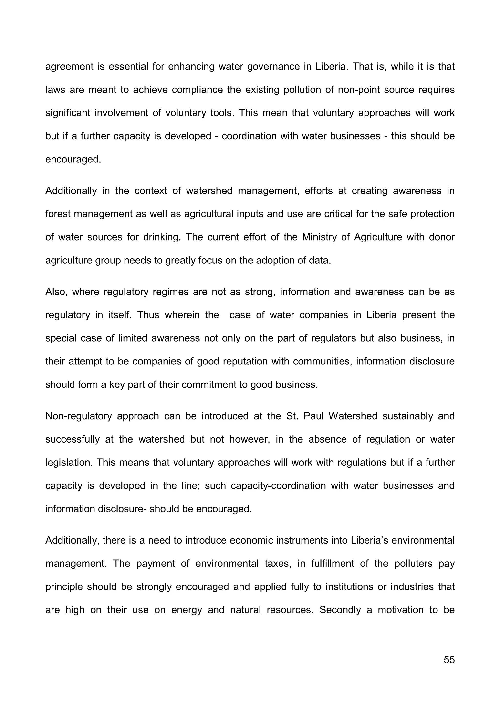 55
agreement is essential for enhancing water governance in Liberia. That is, while it is that
laws are meant to achieve compliance the existing pollution of non-point source requires
significant involvement of voluntary tools. This mean that voluntary approaches will work
but if a further capacity is developed - coordination with water businesses - this should be
encouraged.
Additionally in the context of watershed management, efforts at creating awareness in
forest management as well as agricultural inputs and use are critical for the safe protection
of water sources for drinking. The current effort of the Ministry of Agriculture with donor
agriculture group needs to greatly focus on the adoption of data.
Also, where regulatory regimes are not as strong, information and awareness can be as
regulatory in itself. Thus wherein the case of water companies in Liberia present the
special case of limited awareness not only on the part of regulators but also business, in
their attempt to be companies of good reputation with communities, information disclosure
should form a key part of their commitment to good business.
Non-regulatory approach can be introduced at the St. Paul Watershed sustainably and
successfully at the watershed but not however, in the absence of regulation or water
legislation. This means that voluntary approaches will work with regulations but if a further
capacity is developed in the line; such capacity-coordination with water businesses and
information disclosure- should be encouraged.
Additionally, there is a need to introduce economic instruments into Liberia’s environmental
management. The payment of environmental taxes, in fulfillment of the polluters pay
principle should be strongly encouraged and applied fully to institutions or industries that
are high on their use on energy and natural resources. Secondly a motivation to be
 