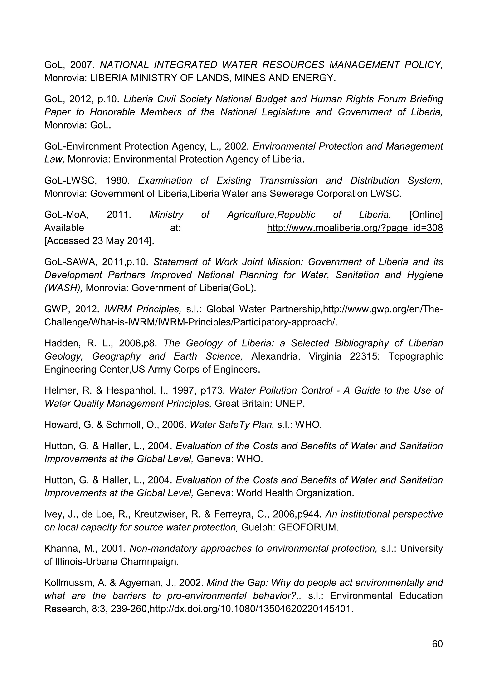 60
GoL, 2007. NATIONAL INTEGRATED WATER RESOURCES MANAGEMENT POLICY,
Monrovia: LIBERIA MINISTRY OF LANDS, MINES AND ENERGY.
GoL, 2012, p.10. Liberia Civil Society National Budget and Human Rights Forum Briefing
Paper to Honorable Members of the National Legislature and Government of Liberia,
Monrovia: GoL.
GoL-Environment Protection Agency, L., 2002. Environmental Protection and Management
Law, Monrovia: Environmental Protection Agency of Liberia.
GoL-LWSC, 1980. Examination of Existing Transmission and Distribution System,
Monrovia: Government of Liberia,Liberia Water ans Sewerage Corporation LWSC.
GoL-MoA, 2011. Ministry of Agriculture,Republic of Liberia. [Online]
Available at: http://www.moaliberia.org/?page_id=308
[Accessed 23 May 2014].
GoL-SAWA, 2011,p.10. Statement of Work Joint Mission: Government of Liberia and its
Development Partners Improved National Planning for Water, Sanitation and Hygiene
(WASH), Monrovia: Government of Liberia(GoL).
GWP, 2012. IWRM Principles, s.l.: Global Water Partnership,http://www.gwp.org/en/The-
Challenge/What-is-IWRM/IWRM-Principles/Participatory-approach/.
Hadden, R. L., 2006,p8. The Geology of Liberia: a Selected Bibliography of Liberian
Geology, Geography and Earth Science, Alexandria, Virginia 22315: Topographic
Engineering Center,US Army Corps of Engineers.
Helmer, R. & Hespanhol, I., 1997, p173. Water Pollution Control - A Guide to the Use of
Water Quality Management Principles, Great Britain: UNEP.
Howard, G. & Schmoll, O., 2006. Water SafeTy Plan, s.l.: WHO.
Hutton, G. & Haller, L., 2004. Evaluation of the Costs and Benefits of Water and Sanitation
Improvements at the Global Level, Geneva: WHO.
Hutton, G. & Haller, L., 2004. Evaluation of the Costs and Benefits of Water and Sanitation
Improvements at the Global Level, Geneva: World Health Organization.
Ivey, J., de Loe, R., Kreutzwiser, R. & Ferreyra, C., 2006,p944. An institutional perspective
on local capacity for source water protection, Guelph: GEOFORUM.
Khanna, M., 2001. Non-mandatory approaches to environmental protection, s.l.: University
of Illinois-Urbana Chamnpaign.
Kollmussm, A. & Agyeman, J., 2002. Mind the Gap: Why do people act environmentally and
what are the barriers to pro-environmental behavior?,, s.l.: Environmental Education
Research, 8:3, 239-260,http://dx.doi.org/10.1080/13504620220145401.
 