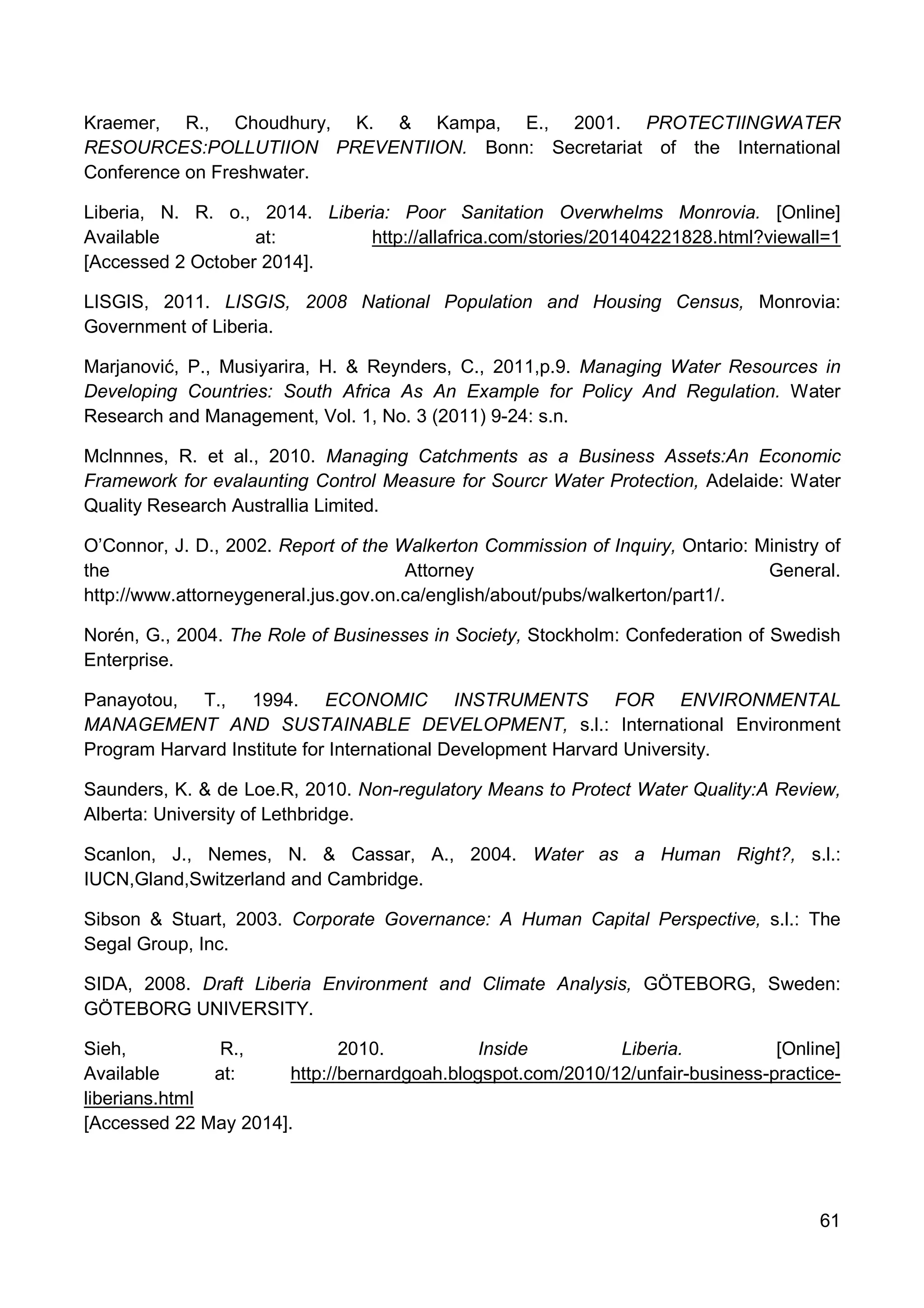 61
Kraemer, R., Choudhury, K. & Kampa, E., 2001. PROTECTIINGWATER
RESOURCES:POLLUTIION PREVENTIION. Bonn: Secretariat of the International
Conference on Freshwater.
Liberia, N. R. o., 2014. Liberia: Poor Sanitation Overwhelms Monrovia. [Online]
Available at: http://allafrica.com/stories/201404221828.html?viewall=1
[Accessed 2 October 2014].
LISGIS, 2011. LISGIS, 2008 National Population and Housing Census, Monrovia:
Government of Liberia.
Marjanović, P., Musiyarira, H. & Reynders, C., 2011,p.9. Managing Water Resources in
Developing Countries: South Africa As An Example for Policy And Regulation. Water
Research and Management, Vol. 1, No. 3 (2011) 9-24: s.n.
Mclnnnes, R. et al., 2010. Managing Catchments as a Business Assets:An Economic
Framework for evalaunting Control Measure for Sourcr Water Protection, Adelaide: Water
Quality Research Australlia Limited.
O’Connor, J. D., 2002. Report of the Walkerton Commission of Inquiry, Ontario: Ministry of
the Attorney General.
http://www.attorneygeneral.jus.gov.on.ca/english/about/pubs/walkerton/part1/.
Norén, G., 2004. The Role of Businesses in Society, Stockholm: Confederation of Swedish
Enterprise.
Panayotou, T., 1994. ECONOMIC INSTRUMENTS FOR ENVIRONMENTAL
MANAGEMENT AND SUSTAINABLE DEVELOPMENT, s.l.: International Environment
Program Harvard Institute for International Development Harvard University.
Saunders, K. & de Loe.R, 2010. Non-regulatory Means to Protect Water Quality:A Review,
Alberta: University of Lethbridge.
Scanlon, J., Nemes, N. & Cassar, A., 2004. Water as a Human Right?, s.l.:
IUCN,Gland,Switzerland and Cambridge.
Sibson & Stuart, 2003. Corporate Governance: A Human Capital Perspective, s.l.: The
Segal Group, Inc.
SIDA, 2008. Draft Liberia Environment and Climate Analysis, GÖTEBORG, Sweden:
GÖTEBORG UNIVERSITY.
Sieh, R., 2010. Inside Liberia. [Online]
Available at: http://bernardgoah.blogspot.com/2010/12/unfair-business-practice-
liberians.html
[Accessed 22 May 2014].
 