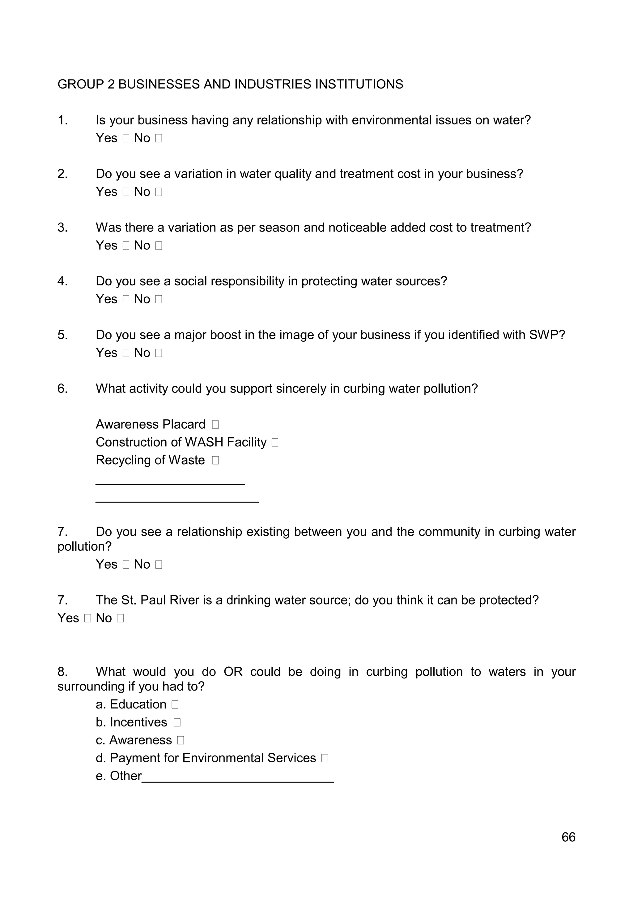 66
GROUP 2 BUSINESSES AND INDUSTRIES INSTITUTIONS
1. Is your business having any relationship with environmental issues on water?
Yes No
2. Do you see a variation in water quality and treatment cost in your business?
Yes No
3. Was there a variation as per season and noticeable added cost to treatment?
Yes No
4. Do you see a social responsibility in protecting water sources?
Yes No
5. Do you see a major boost in the image of your business if you identified with SWP?
Yes No
6. What activity could you support sincerely in curbing water pollution?
Awareness Placard
Construction of WASH Facility
Recycling of Waste
_____________________
_______________________
7. Do you see a relationship existing between you and the community in curbing water
pollution?
Yes No
7. The St. Paul River is a drinking water source; do you think it can be protected?
Yes No
8. What would you do OR could be doing in curbing pollution to waters in your
surrounding if you had to?
a. Education
b. Incentives
c. Awareness
d. Payment for Environmental Services
e. Other___________________________
 