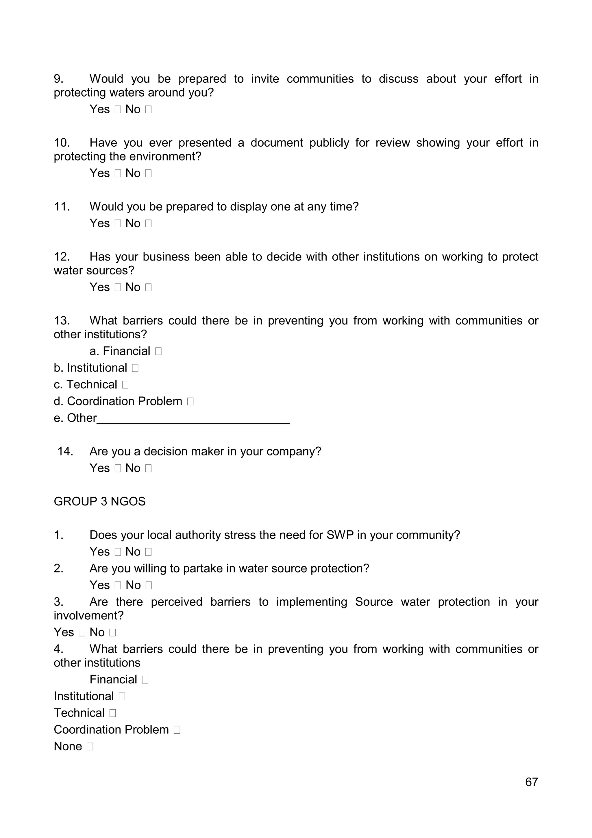 67
9. Would you be prepared to invite communities to discuss about your effort in
protecting waters around you?
Yes No
10. Have you ever presented a document publicly for review showing your effort in
protecting the environment?
Yes No
11. Would you be prepared to display one at any time?
Yes No
12. Has your business been able to decide with other institutions on working to protect
water sources?
Yes No
13. What barriers could there be in preventing you from working with communities or
other institutions?
a. Financial
b. Institutional
c. Technical
d. Coordination Problem
e. Other_____________________________
14. Are you a decision maker in your company?
Yes No
GROUP 3 NGOS
1. Does your local authority stress the need for SWP in your community?
Yes No
2. Are you willing to partake in water source protection?
Yes No
3. Are there perceived barriers to implementing Source water protection in your
involvement?
Yes No
4. What barriers could there be in preventing you from working with communities or
other institutions
Financial
Institutional
Technical
Coordination Problem
None
 