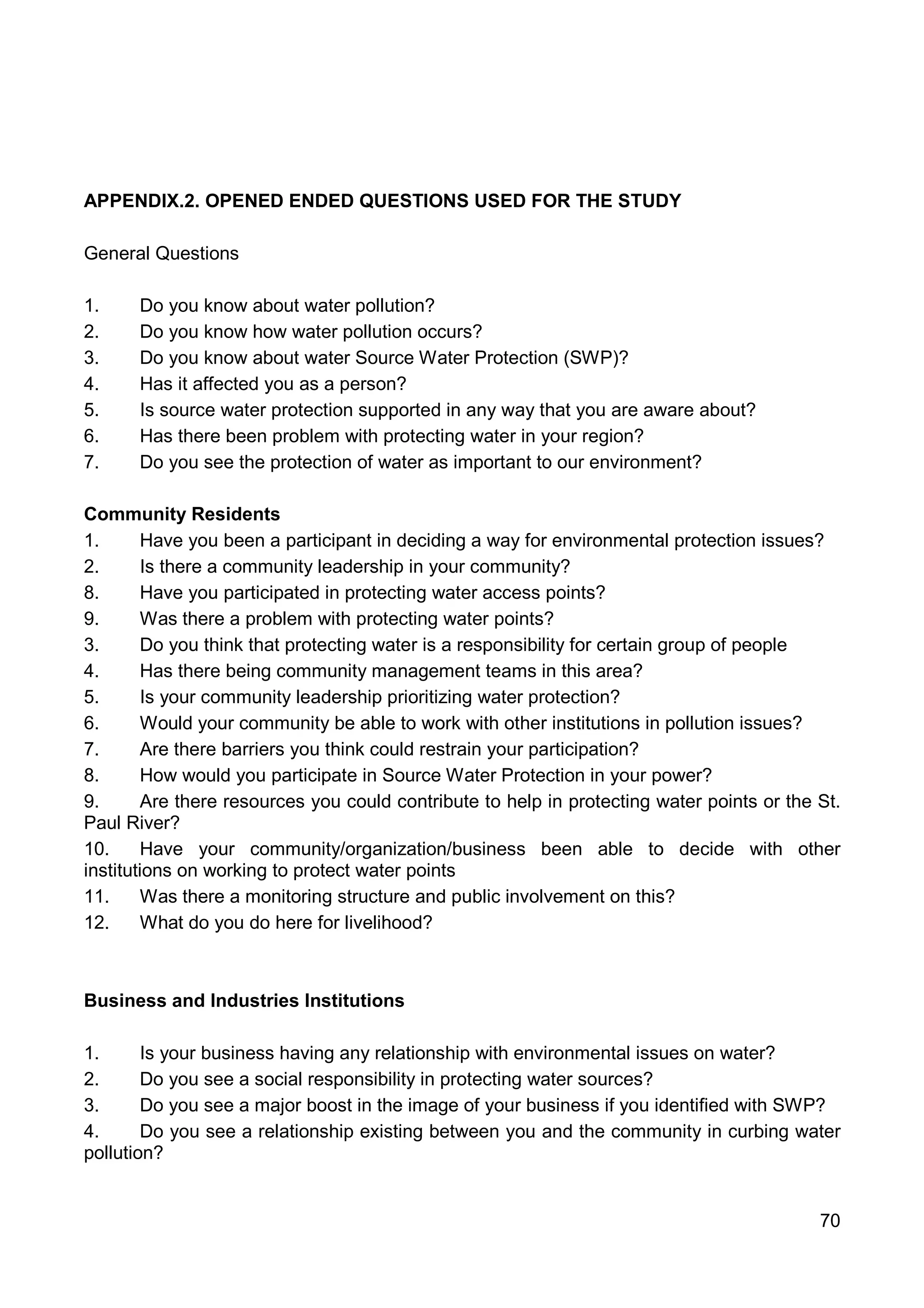 70
APPENDIX.2. OPENED ENDED QUESTIONS USED FOR THE STUDY
General Questions
1. Do you know about water pollution?
2. Do you know how water pollution occurs?
3. Do you know about water Source Water Protection (SWP)?
4. Has it affected you as a person?
5. Is source water protection supported in any way that you are aware about?
6. Has there been problem with protecting water in your region?
7. Do you see the protection of water as important to our environment?
Community Residents
1. Have you been a participant in deciding a way for environmental protection issues?
2. Is there a community leadership in your community?
8. Have you participated in protecting water access points?
9. Was there a problem with protecting water points?
3. Do you think that protecting water is a responsibility for certain group of people
4. Has there being community management teams in this area?
5. Is your community leadership prioritizing water protection?
6. Would your community be able to work with other institutions in pollution issues?
7. Are there barriers you think could restrain your participation?
8. How would you participate in Source Water Protection in your power?
9. Are there resources you could contribute to help in protecting water points or the St.
Paul River?
10. Have your community/organization/business been able to decide with other
institutions on working to protect water points
11. Was there a monitoring structure and public involvement on this?
12. What do you do here for livelihood?
Business and Industries Institutions
1. Is your business having any relationship with environmental issues on water?
2. Do you see a social responsibility in protecting water sources?
3. Do you see a major boost in the image of your business if you identified with SWP?
4. Do you see a relationship existing between you and the community in curbing water
pollution?
 