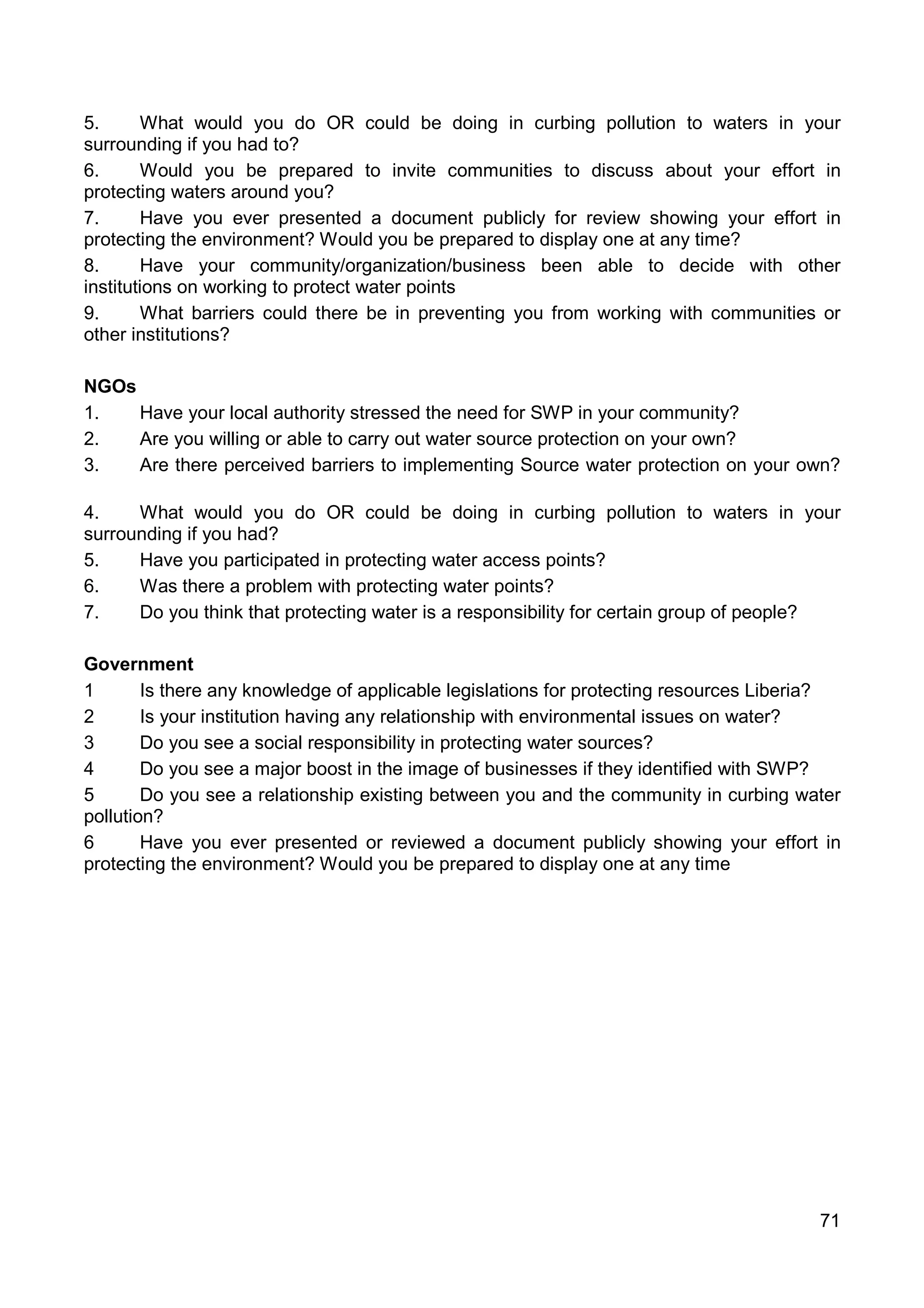 71
5. What would you do OR could be doing in curbing pollution to waters in your
surrounding if you had to?
6. Would you be prepared to invite communities to discuss about your effort in
protecting waters around you?
7. Have you ever presented a document publicly for review showing your effort in
protecting the environment? Would you be prepared to display one at any time?
8. Have your community/organization/business been able to decide with other
institutions on working to protect water points
9. What barriers could there be in preventing you from working with communities or
other institutions?
NGOs
1. Have your local authority stressed the need for SWP in your community?
2. Are you willing or able to carry out water source protection on your own?
3. Are there perceived barriers to implementing Source water protection on your own?
4. What would you do OR could be doing in curbing pollution to waters in your
surrounding if you had?
5. Have you participated in protecting water access points?
6. Was there a problem with protecting water points?
7. Do you think that protecting water is a responsibility for certain group of people?
Government
1 Is there any knowledge of applicable legislations for protecting resources Liberia?
2 Is your institution having any relationship with environmental issues on water?
3 Do you see a social responsibility in protecting water sources?
4 Do you see a major boost in the image of businesses if they identified with SWP?
5 Do you see a relationship existing between you and the community in curbing water
pollution?
6 Have you ever presented or reviewed a document publicly showing your effort in
protecting the environment? Would you be prepared to display one at any time
 
