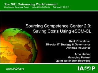 Copyright © 2011 IAOP. All Rights Reserved. 
Sourcing Competence Center 2.0: Saving Costs Using eSCM-CL 
Henk GrevelmanDirector IT Strategy & GovernanceAchmea InsuranceArno IJmkerManaging PartnerQuint Wellington Redwood 
www.IAOP.org 
The 2011 Outsourcing World Summit® 
Renaissance Esmeralda Resort Indian Wells, California February 21-23, 2011  