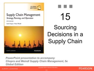 PowerPoint presentation to accompany
Chopra and Meindl Supply Chain Management, 5e
Global Edition
1-1
Copyright ©2013 Pearson Education.
Copyright ©2013 Pearson Education.
Copyright ©2013 Pearson Education.
1-1
Copyright ©2013 Pearson Education.
1-1
Copyright ©2013 Pearson Education.
15-1
Copyright ©2013 Pearson Education.
15
Sourcing
Decisions in a
Supply Chain
 