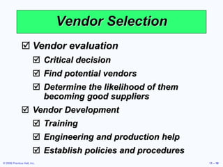 © 2006 Prentice Hall, Inc. 11 – 16
Vendor Selection
 Vendor evaluation
 Critical decision
 Find potential vendors
 Determine the likelihood of them
becoming good suppliers
 Vendor Development
 Training
 Engineering and production help
 Establish policies and procedures
 