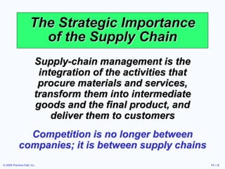 © 2006 Prentice Hall, Inc. 11 – 2
The Strategic Importance
of the Supply Chain
Supply-chain management is the
integration of the activities that
procure materials and services,
transform them into intermediate
goods and the final product, and
deliver them to customers
Competition is no longer between
companies; it is between supply chains
 