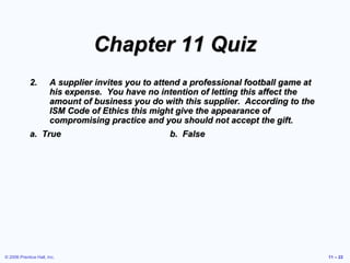 © 2006 Prentice Hall, Inc. 11 – 22
Chapter 11 Quiz
2. A supplier invites you to attend a professional football game at
his expense. You have no intention of letting this affect the
amount of business you do with this supplier. According to the
ISM Code of Ethics this might give the appearance of
compromising practice and you should not accept the gift.
a. True b. False
 