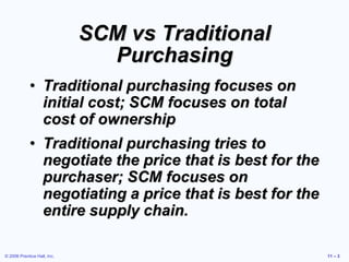 © 2006 Prentice Hall, Inc. 11 – 3
SCM vs Traditional
Purchasing
• Traditional purchasing focuses on
initial cost; SCM focuses on total
cost of ownership
• Traditional purchasing tries to
negotiate the price that is best for the
purchaser; SCM focuses on
negotiating a price that is best for the
entire supply chain.
 